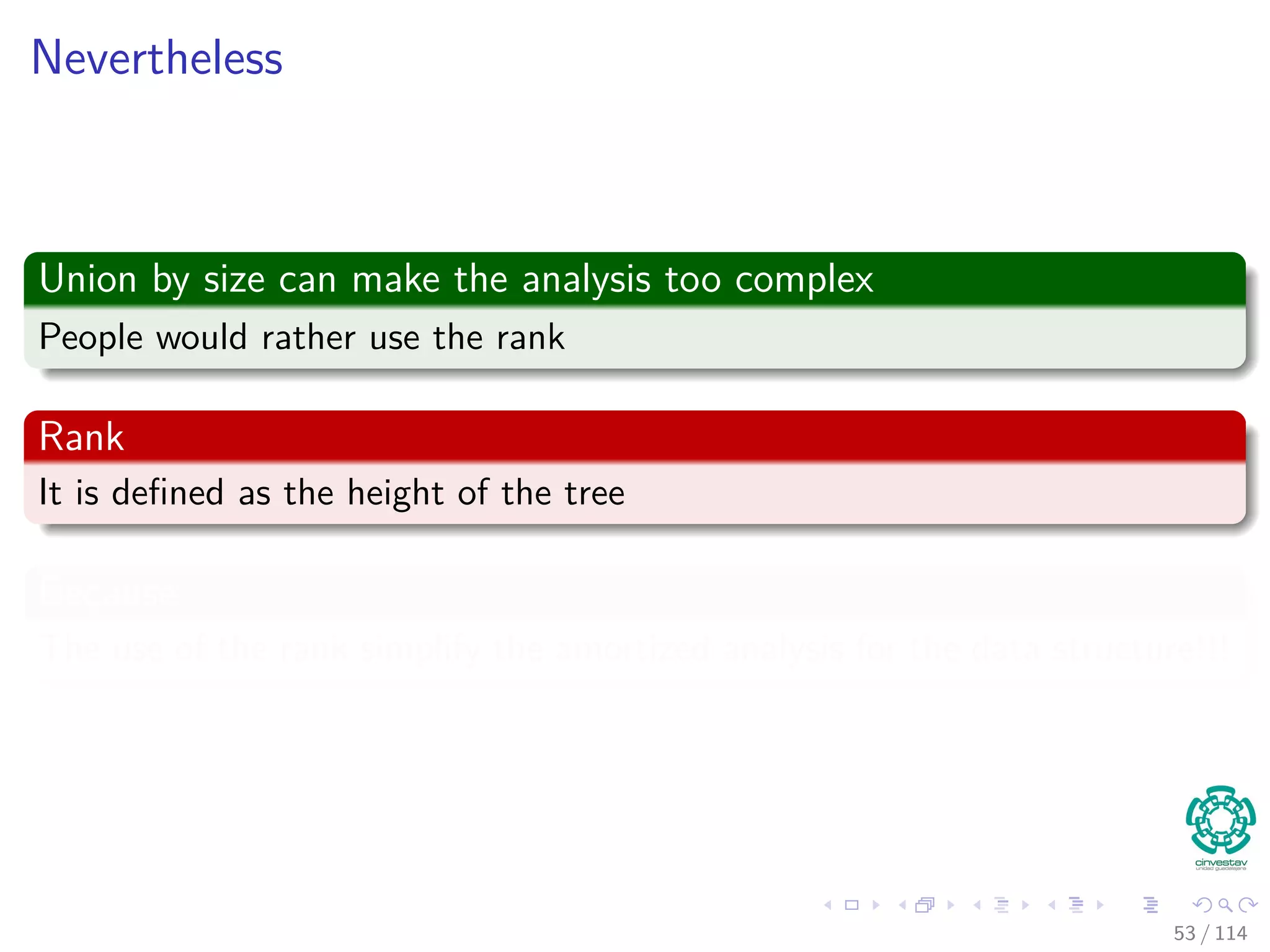 Nevertheless
Union by size can make the analysis too complex
People would rather use the rank
Rank
It is deﬁned as the height of the tree
Because
The use of the rank simplify the amortized analysis for the data structure!!!
53 / 114
 