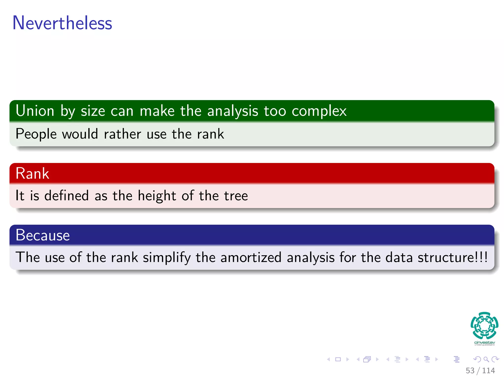 Nevertheless
Union by size can make the analysis too complex
People would rather use the rank
Rank
It is deﬁned as the height of the tree
Because
The use of the rank simplify the amortized analysis for the data structure!!!
53 / 114
 