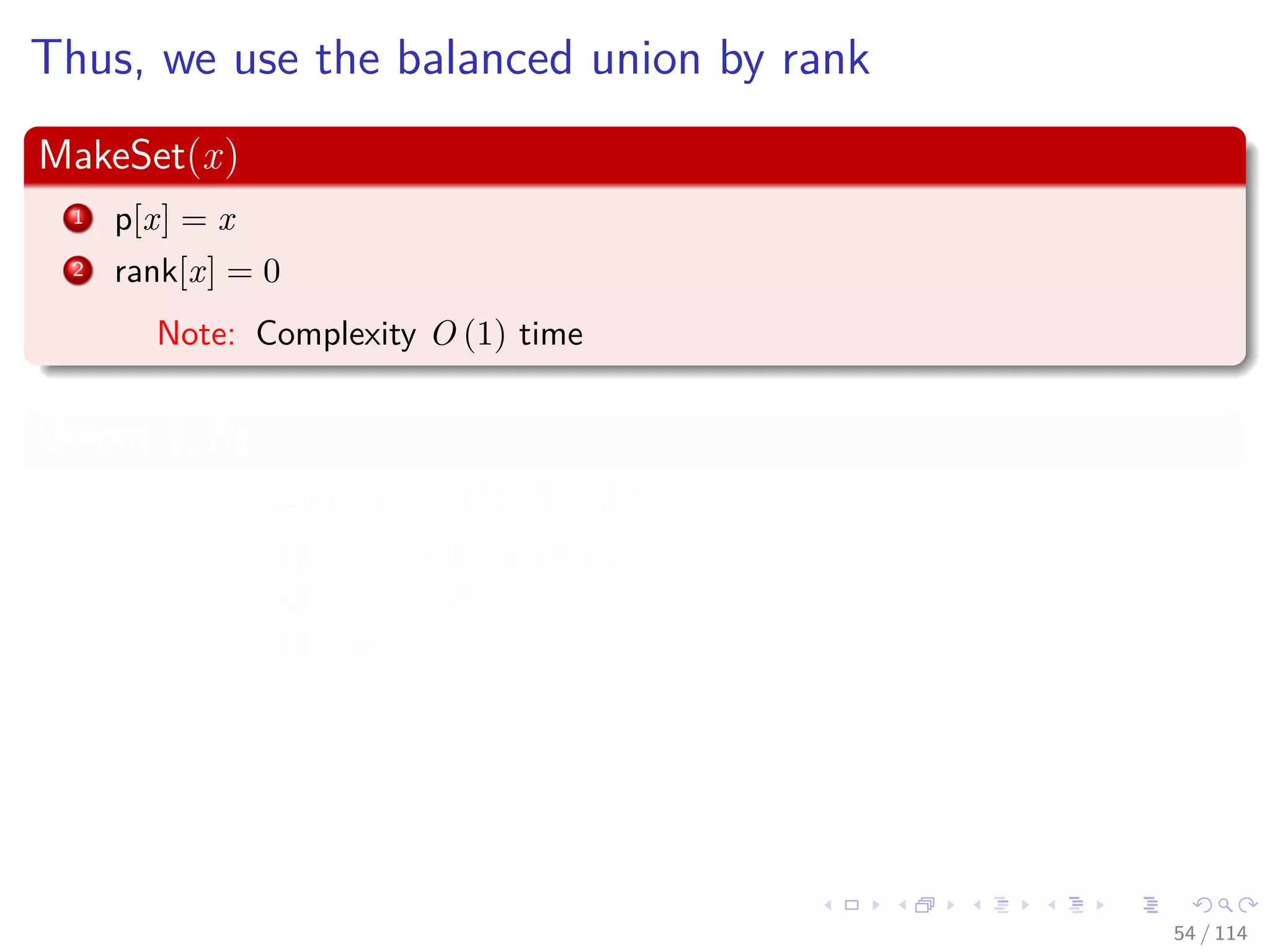 Thus, we use the balanced union by rank
MakeSet(x)
1 p[x] = x
2 rank[x] = 0
Note: Complexity O (1) time
Union(A, B)
Input: assume that p[A]=A=p[B]=B
1 if rank[A] >rank[B]
2 p[B] = A
3 else
4 p[A] = B
5 if rank[A] ==rank[B]
6 rank[B]=rank[B]+1
Note: Complexity O (1) time
54 / 114
 