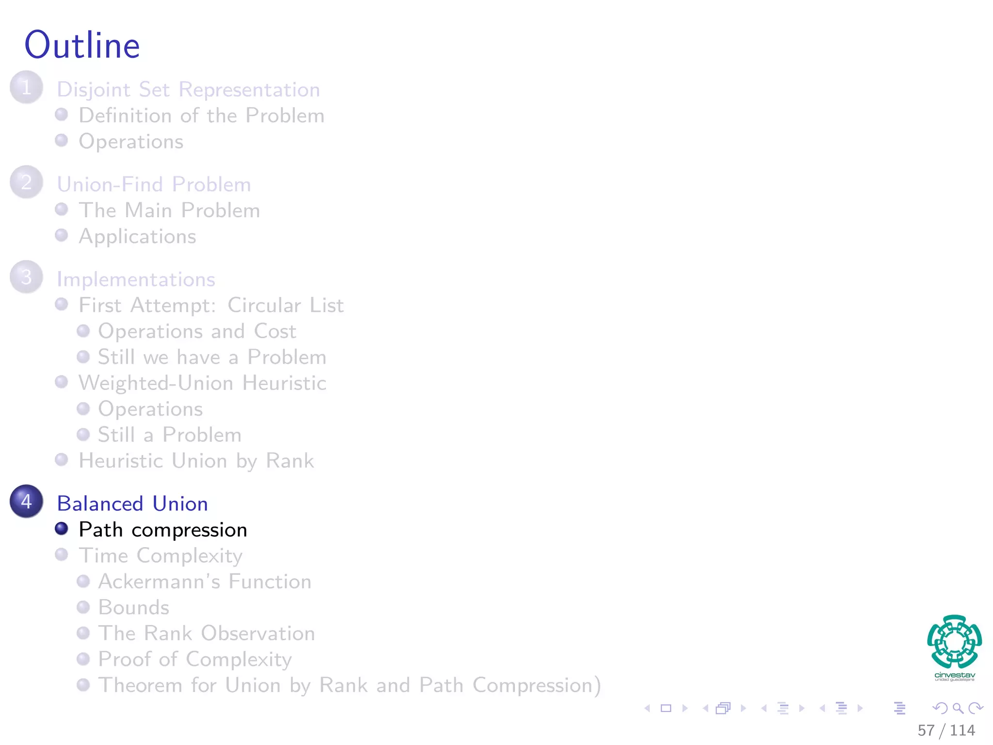 Outline
1 Disjoint Set Representation
Deﬁnition of the Problem
Operations
2 Union-Find Problem
The Main Problem
Applications
3 Implementations
First Attempt: Circular List
Operations and Cost
Still we have a Problem
Weighted-Union Heuristic
Operations
Still a Problem
Heuristic Union by Rank
4 Balanced Union
Path compression
Time Complexity
Ackermann’s Function
Bounds
The Rank Observation
Proof of Complexity
Theorem for Union by Rank and Path Compression)
57 / 114
 
