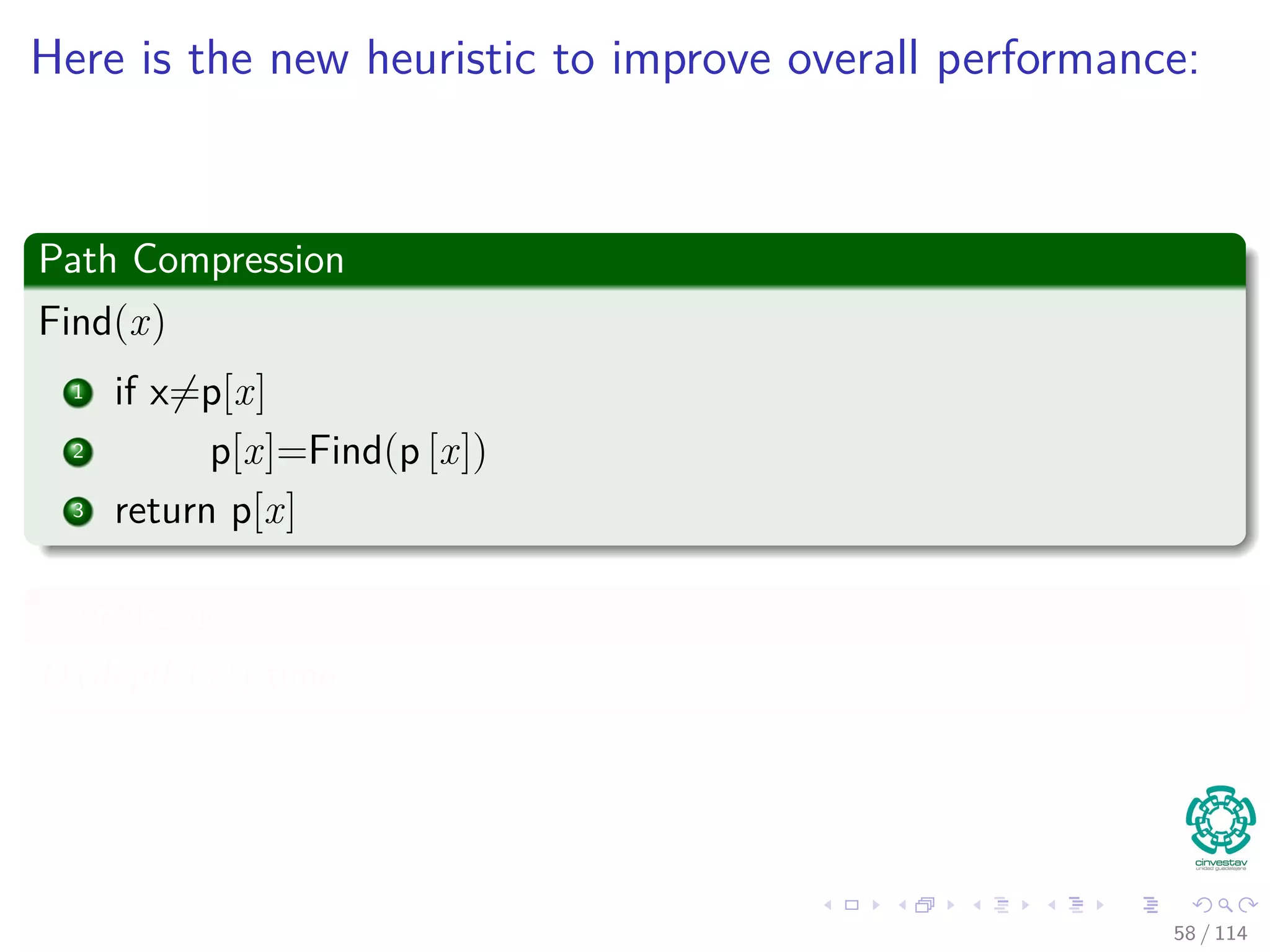 Here is the new heuristic to improve overall performance:
Path Compression
Find(x)
1 if x=p[x]
2 p[x]=Find(p [x])
3 return p[x]
Complexity
O (depth (x)) time
58 / 114
 