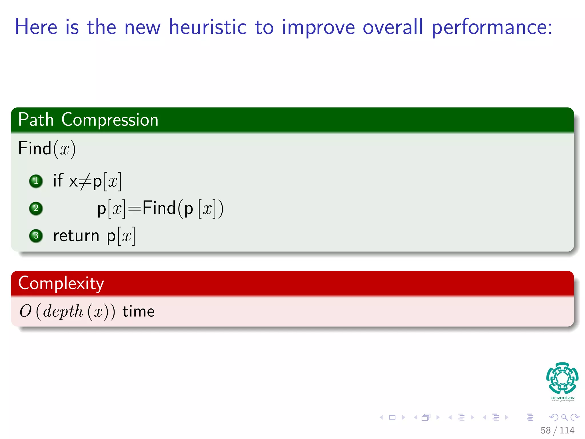 Here is the new heuristic to improve overall performance:
Path Compression
Find(x)
1 if x=p[x]
2 p[x]=Find(p [x])
3 return p[x]
Complexity
O (depth (x)) time
58 / 114
 