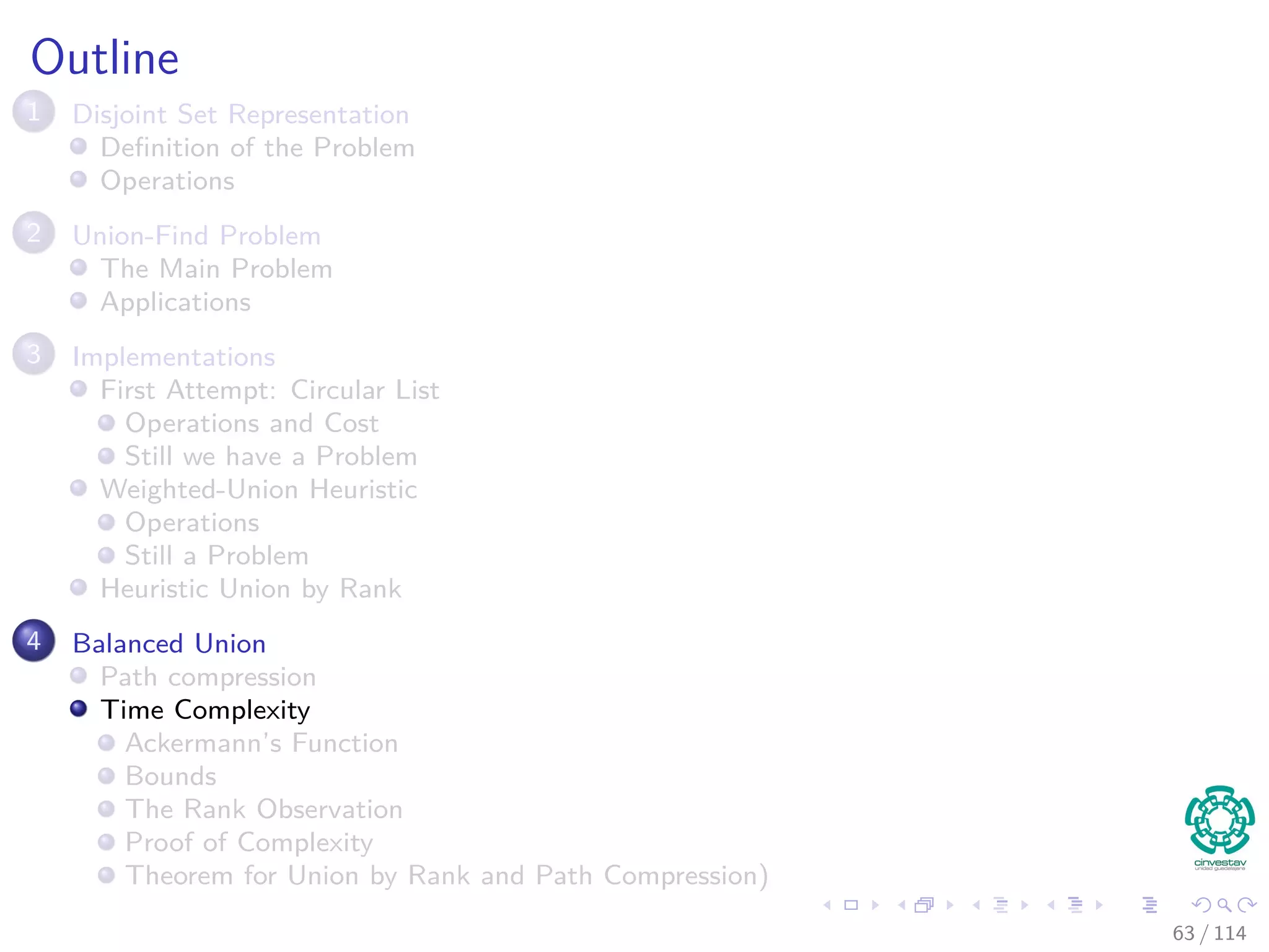 Outline
1 Disjoint Set Representation
Deﬁnition of the Problem
Operations
2 Union-Find Problem
The Main Problem
Applications
3 Implementations
First Attempt: Circular List
Operations and Cost
Still we have a Problem
Weighted-Union Heuristic
Operations
Still a Problem
Heuristic Union by Rank
4 Balanced Union
Path compression
Time Complexity
Ackermann’s Function
Bounds
The Rank Observation
Proof of Complexity
Theorem for Union by Rank and Path Compression)
63 / 114
 