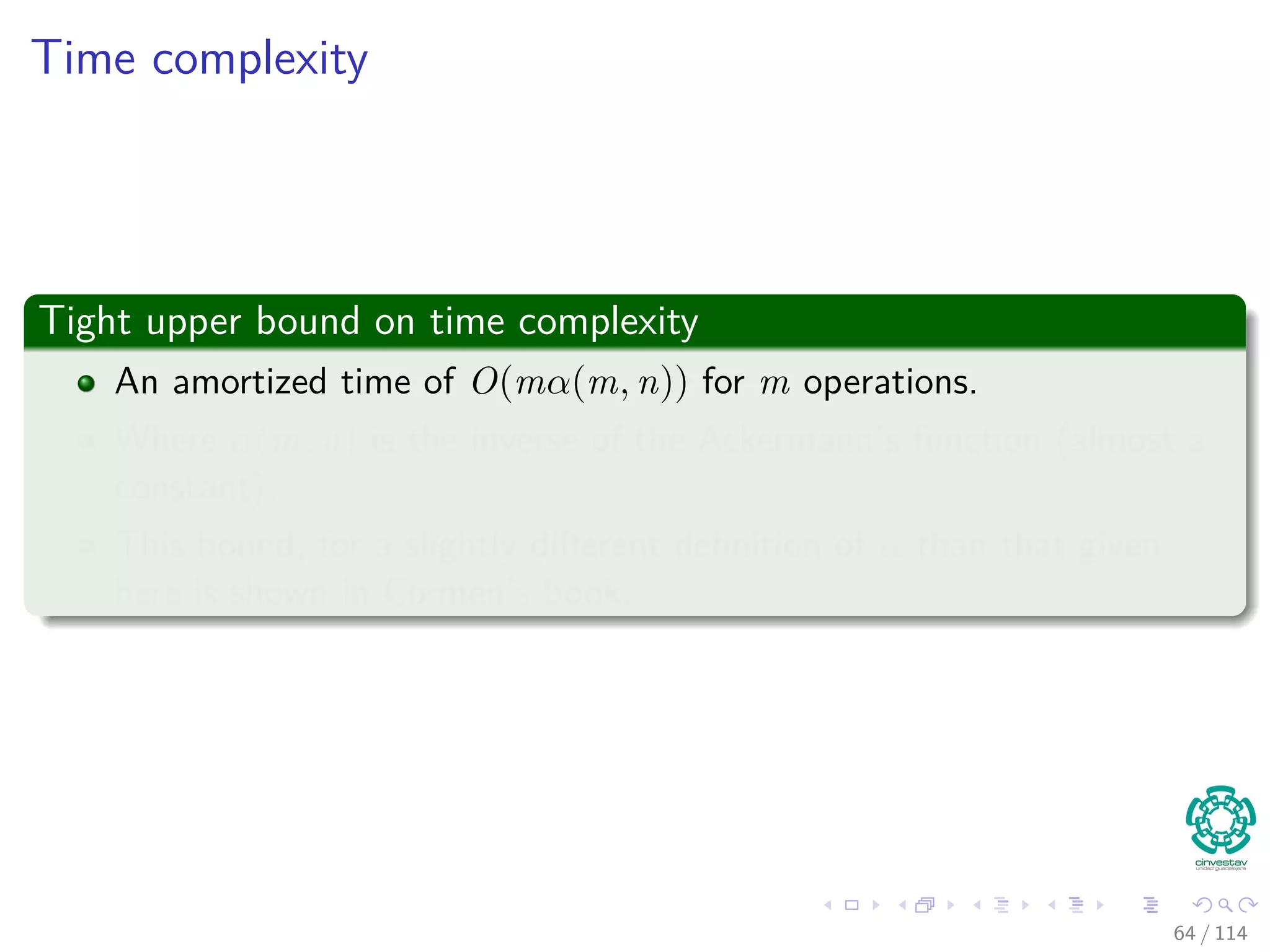 Time complexity
Tight upper bound on time complexity
An amortized time of O(mα(m, n)) for m operations.
Where α(m, n) is the inverse of the Ackermann’s function (almost a
constant).
This bound, for a slightly diﬀerent deﬁnition of α than that given
here is shown in Cormen’s book.
64 / 114
 