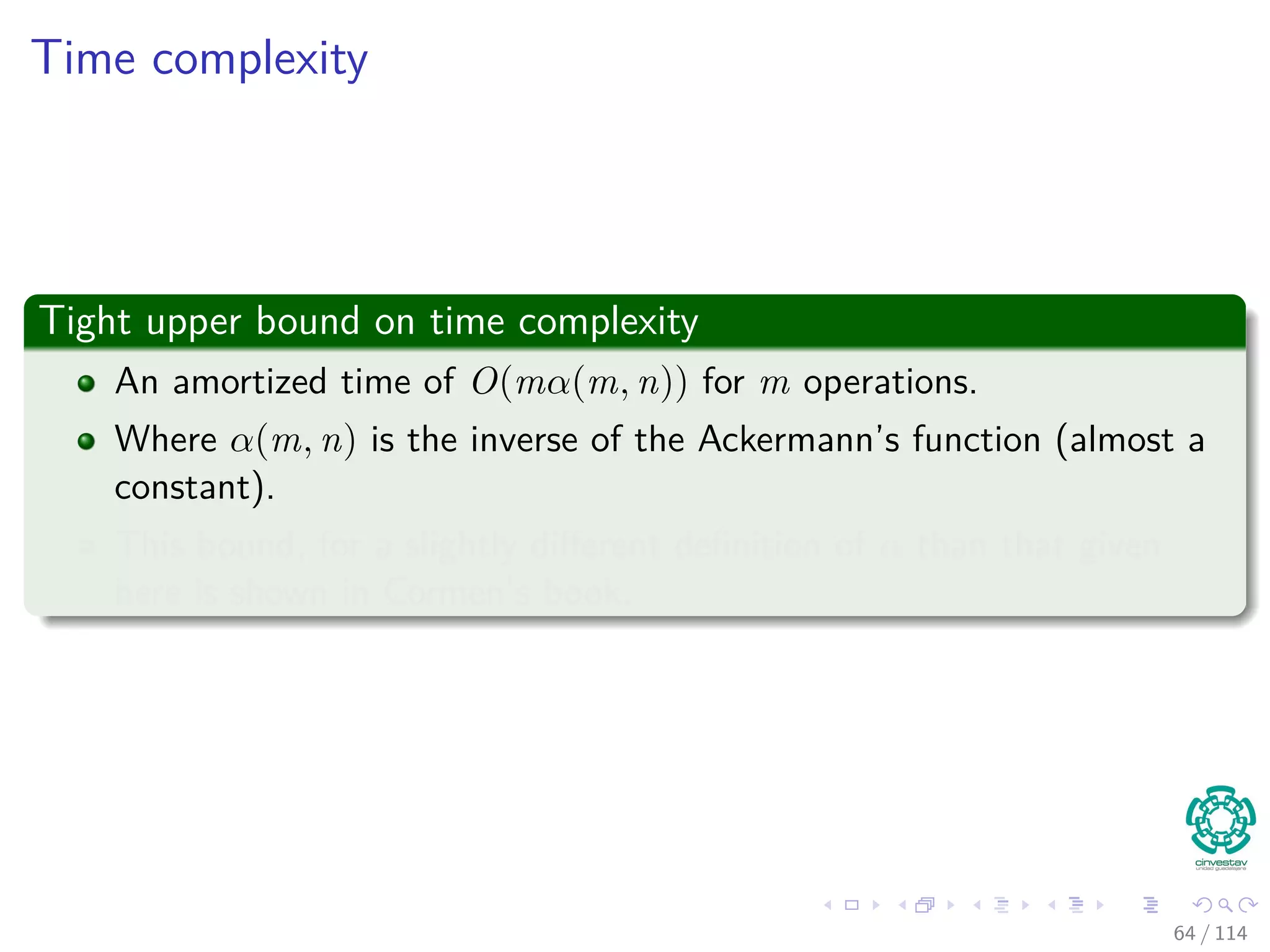 Time complexity
Tight upper bound on time complexity
An amortized time of O(mα(m, n)) for m operations.
Where α(m, n) is the inverse of the Ackermann’s function (almost a
constant).
This bound, for a slightly diﬀerent deﬁnition of α than that given
here is shown in Cormen’s book.
64 / 114
 
