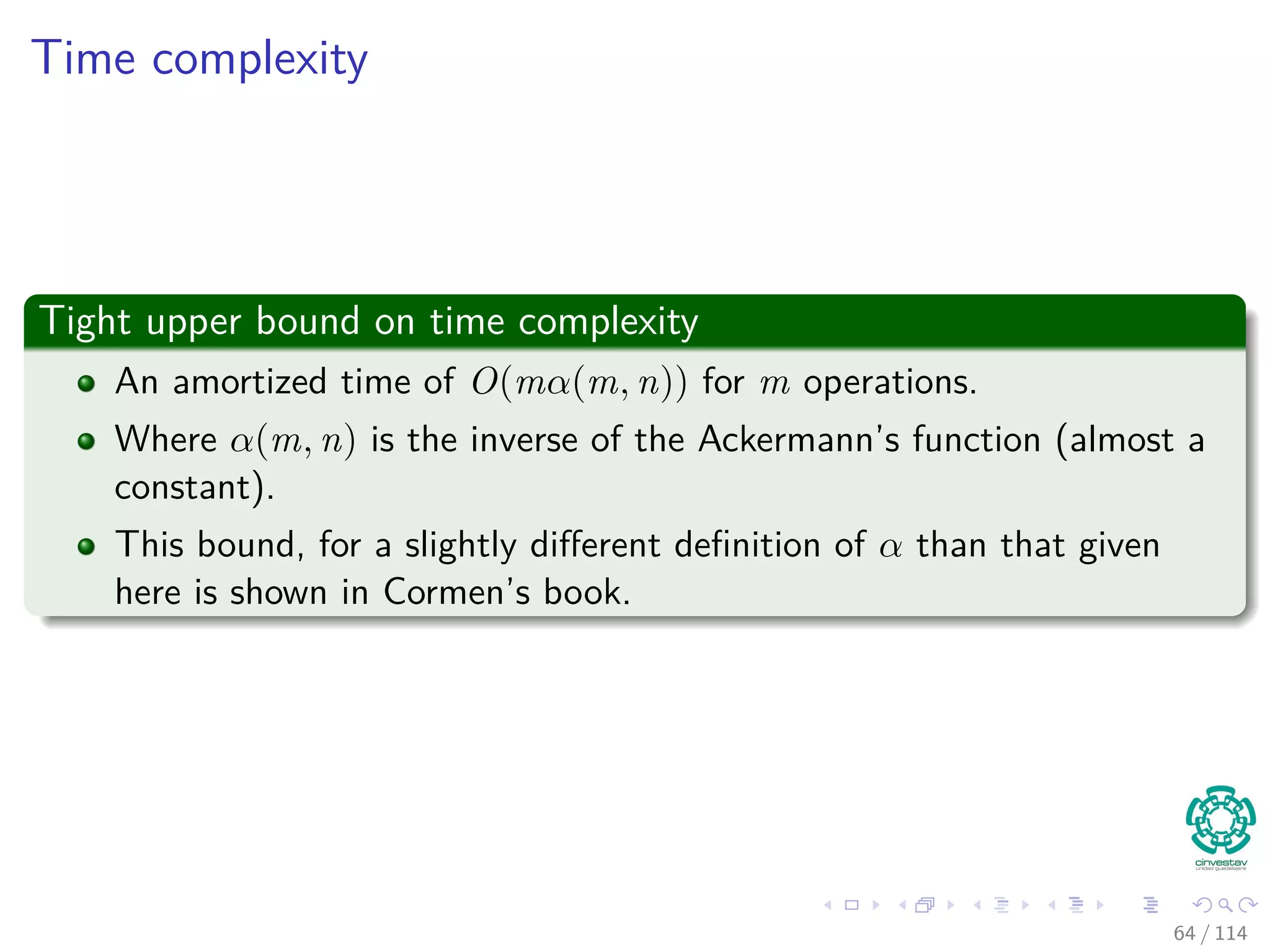 Time complexity
Tight upper bound on time complexity
An amortized time of O(mα(m, n)) for m operations.
Where α(m, n) is the inverse of the Ackermann’s function (almost a
constant).
This bound, for a slightly diﬀerent deﬁnition of α than that given
here is shown in Cormen’s book.
64 / 114
 