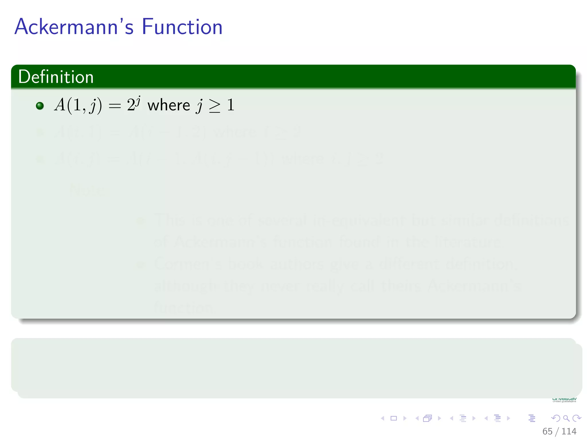 Ackermann’s Function
Deﬁnition
A(1, j) = 2j where j ≥ 1
A(i, 1) = A(i − 1, 2) where i ≥ 2
A(i, j) = A(i − 1, A(i, j − 1)) where i, j ≥ 2
Note:
This is one of several in-equivalent but similar deﬁnitions
of Ackermann’s function found in the literature.
Cormen’s book authors give a diﬀerent deﬁnition,
although they never really call theirs Ackermann’s
function.
Property
Ackermann’s function grows very fast, thus it’s inverse grows very slow.
65 / 114
 