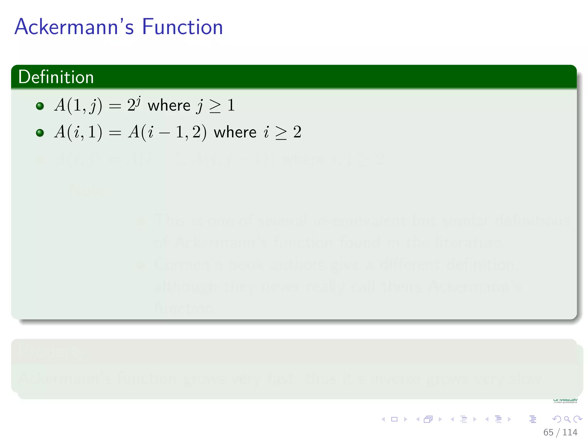Ackermann’s Function
Deﬁnition
A(1, j) = 2j where j ≥ 1
A(i, 1) = A(i − 1, 2) where i ≥ 2
A(i, j) = A(i − 1, A(i, j − 1)) where i, j ≥ 2
Note:
This is one of several in-equivalent but similar deﬁnitions
of Ackermann’s function found in the literature.
Cormen’s book authors give a diﬀerent deﬁnition,
although they never really call theirs Ackermann’s
function.
Property
Ackermann’s function grows very fast, thus it’s inverse grows very slow.
65 / 114
 