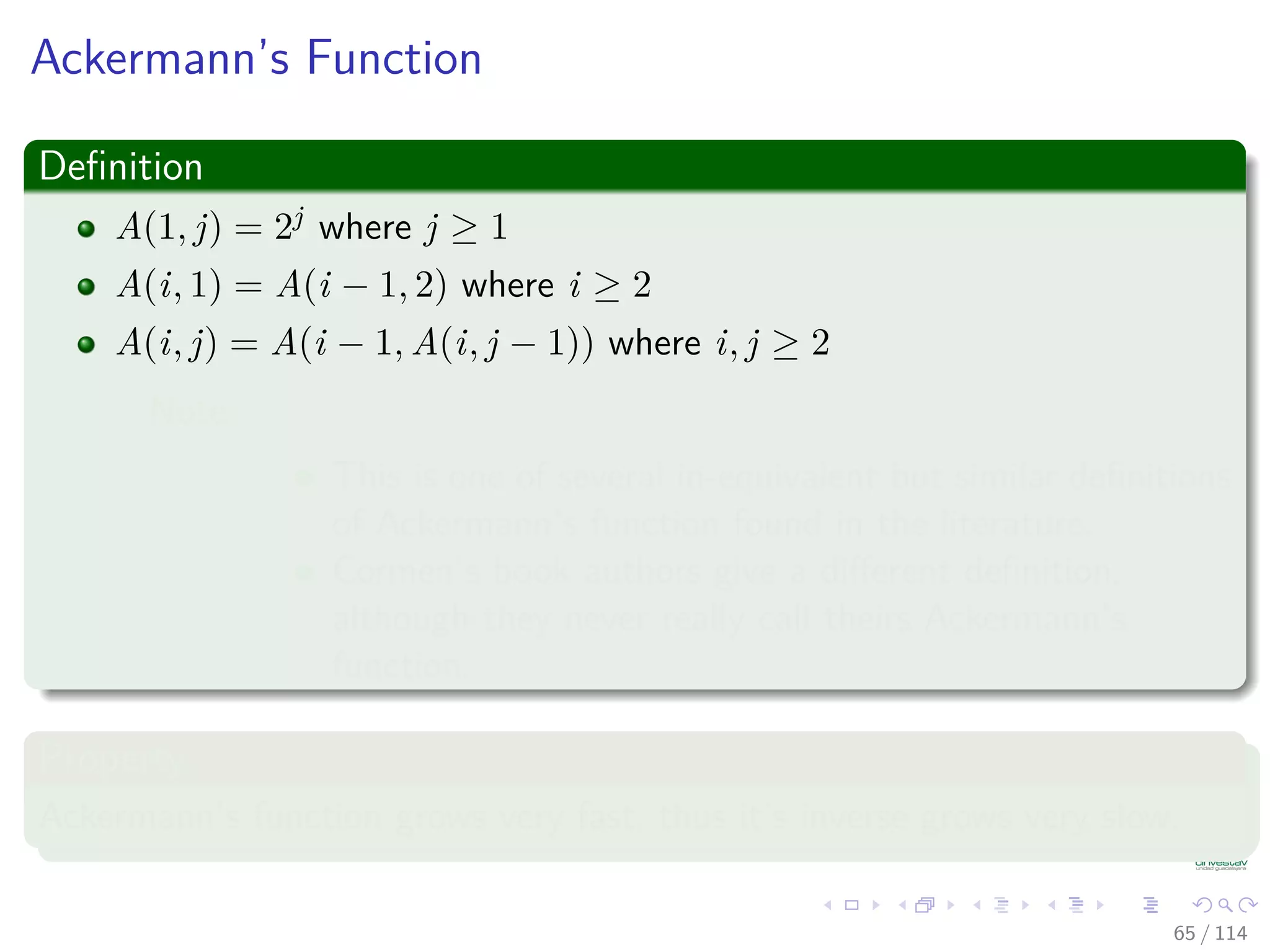 Ackermann’s Function
Deﬁnition
A(1, j) = 2j where j ≥ 1
A(i, 1) = A(i − 1, 2) where i ≥ 2
A(i, j) = A(i − 1, A(i, j − 1)) where i, j ≥ 2
Note:
This is one of several in-equivalent but similar deﬁnitions
of Ackermann’s function found in the literature.
Cormen’s book authors give a diﬀerent deﬁnition,
although they never really call theirs Ackermann’s
function.
Property
Ackermann’s function grows very fast, thus it’s inverse grows very slow.
65 / 114
 
