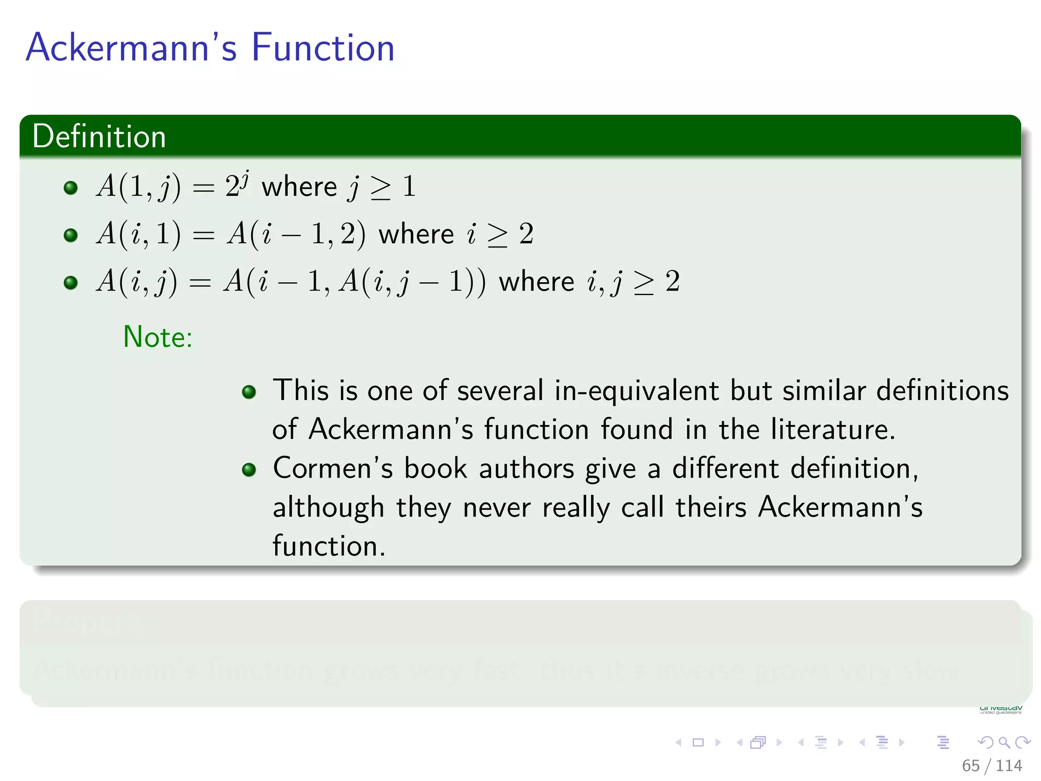 Ackermann’s Function
Deﬁnition
A(1, j) = 2j where j ≥ 1
A(i, 1) = A(i − 1, 2) where i ≥ 2
A(i, j) = A(i − 1, A(i, j − 1)) where i, j ≥ 2
Note:
This is one of several in-equivalent but similar deﬁnitions
of Ackermann’s function found in the literature.
Cormen’s book authors give a diﬀerent deﬁnition,
although they never really call theirs Ackermann’s
function.
Property
Ackermann’s function grows very fast, thus it’s inverse grows very slow.
65 / 114
 