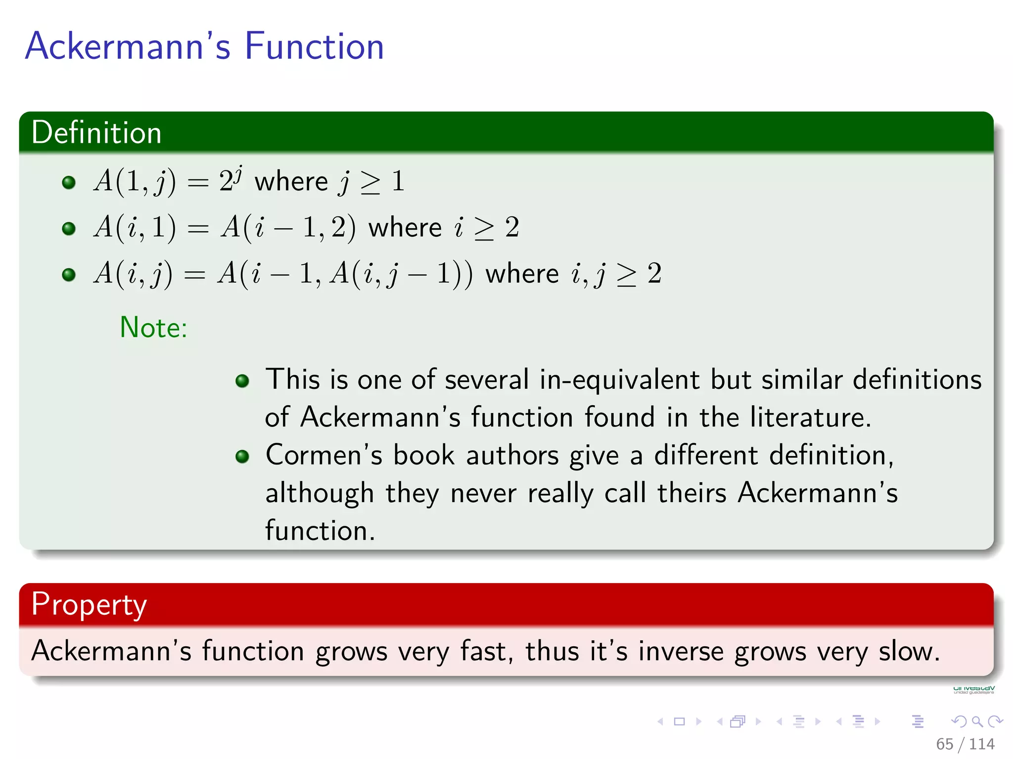 Ackermann’s Function
Deﬁnition
A(1, j) = 2j where j ≥ 1
A(i, 1) = A(i − 1, 2) where i ≥ 2
A(i, j) = A(i − 1, A(i, j − 1)) where i, j ≥ 2
Note:
This is one of several in-equivalent but similar deﬁnitions
of Ackermann’s function found in the literature.
Cormen’s book authors give a diﬀerent deﬁnition,
although they never really call theirs Ackermann’s
function.
Property
Ackermann’s function grows very fast, thus it’s inverse grows very slow.
65 / 114
 