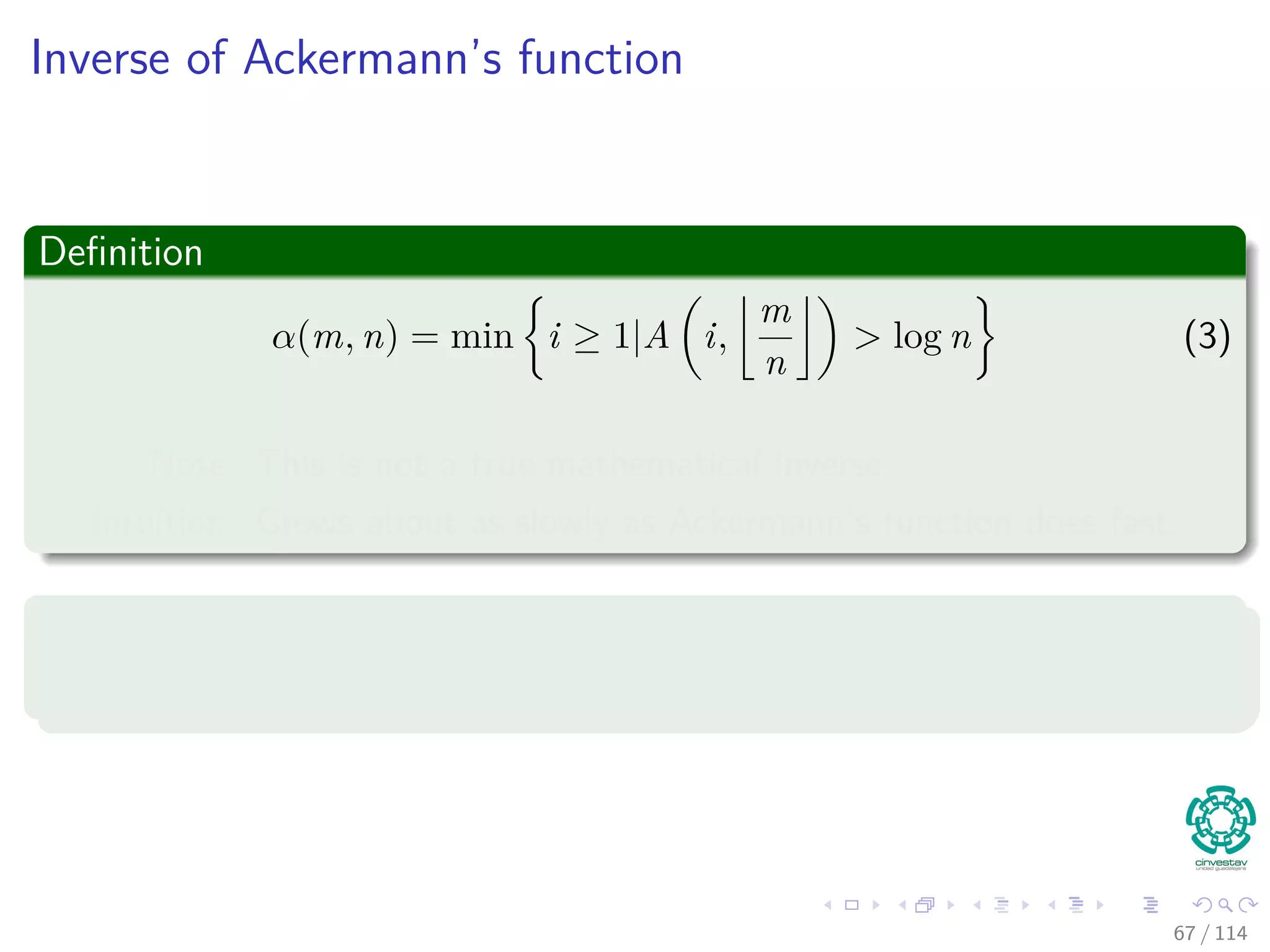 Inverse of Ackermann’s function
Deﬁnition
α(m, n) = min i ≥ 1|A i,
m
n
> log n (3)
Note: This is not a true mathematical inverse.
Intuition: Grows about as slowly as Ackermann’s function does fast.
How slowly?
Let m
n = k, then m ≥ n → k ≥ 1
67 / 114
 