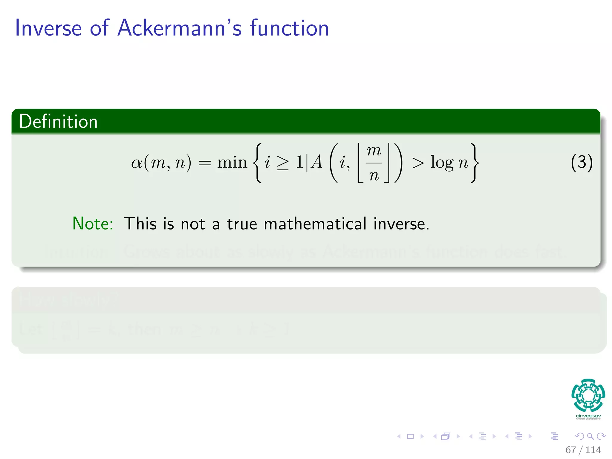Inverse of Ackermann’s function
Deﬁnition
α(m, n) = min i ≥ 1|A i,
m
n
> log n (3)
Note: This is not a true mathematical inverse.
Intuition: Grows about as slowly as Ackermann’s function does fast.
How slowly?
Let m
n = k, then m ≥ n → k ≥ 1
67 / 114
 