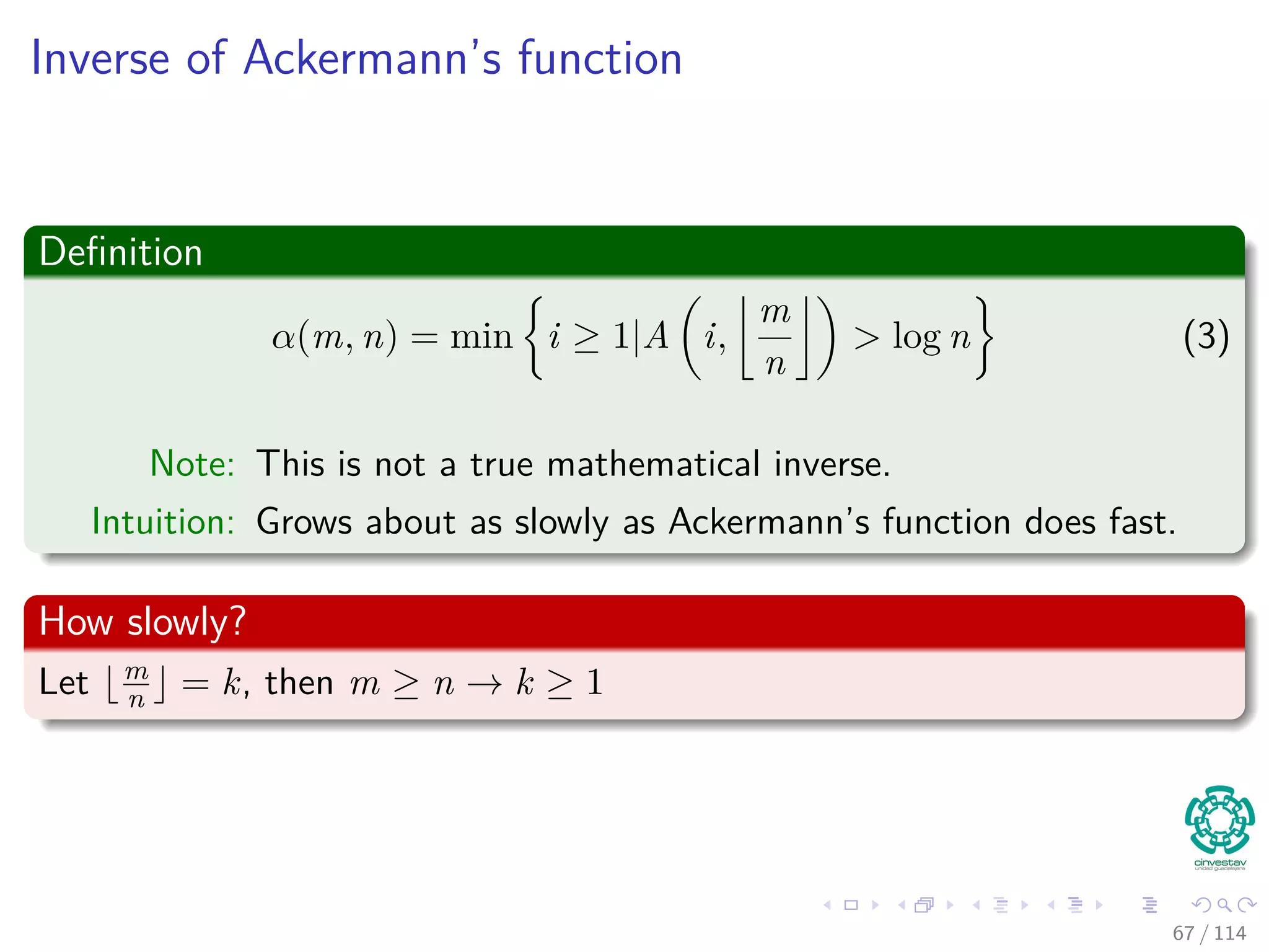 Inverse of Ackermann’s function
Deﬁnition
α(m, n) = min i ≥ 1|A i,
m
n
> log n (3)
Note: This is not a true mathematical inverse.
Intuition: Grows about as slowly as Ackermann’s function does fast.
How slowly?
Let m
n = k, then m ≥ n → k ≥ 1
67 / 114
 