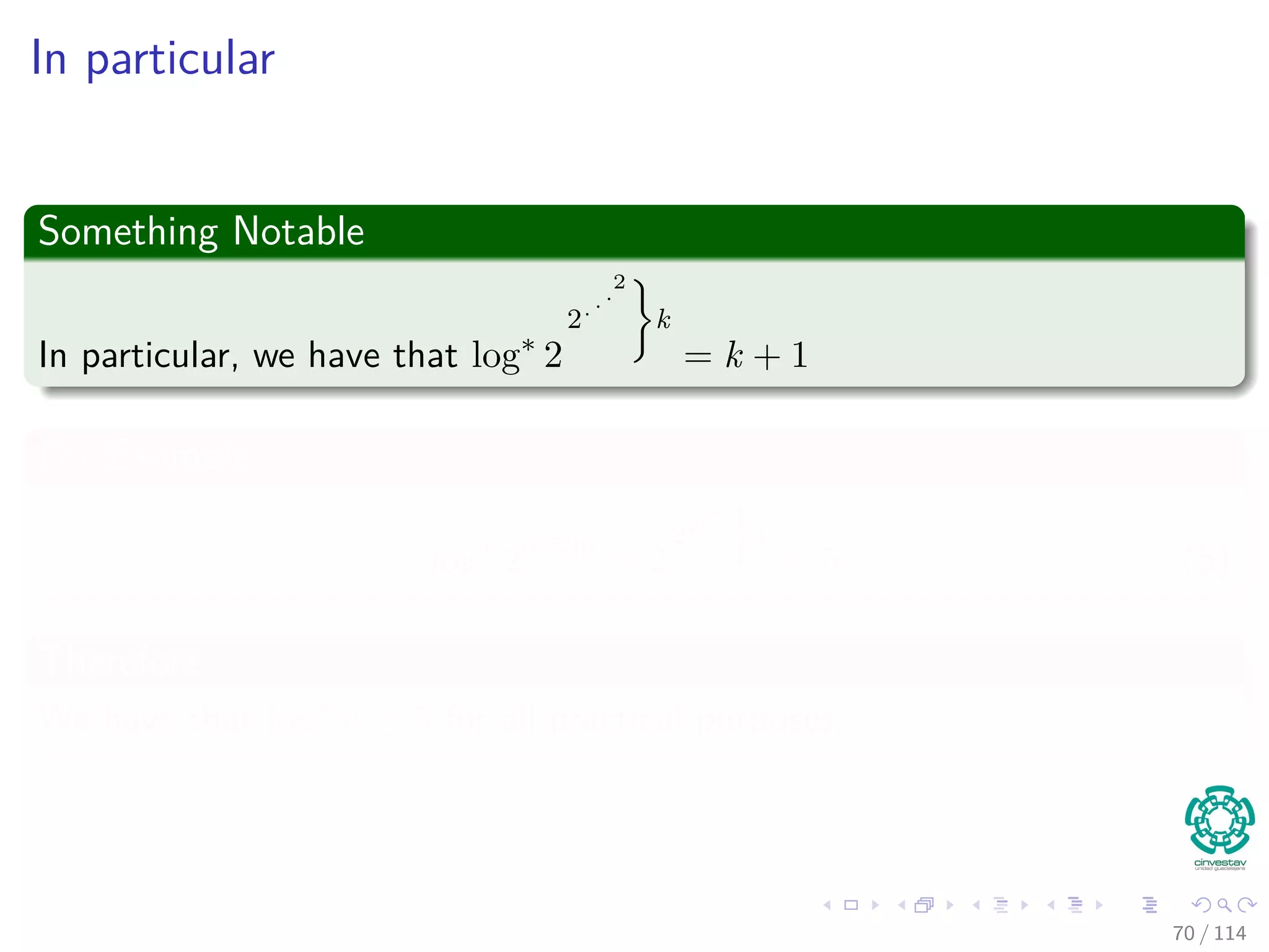 In particular
Something Notable
In particular, we have that log∗
2
2...
2
k
= k + 1
For Example
log∗
265536
= 2
2222
4
= 5 (5)
Therefore
We have that log∗
n ≤ 5 for all practical purposes.
70 / 114
 