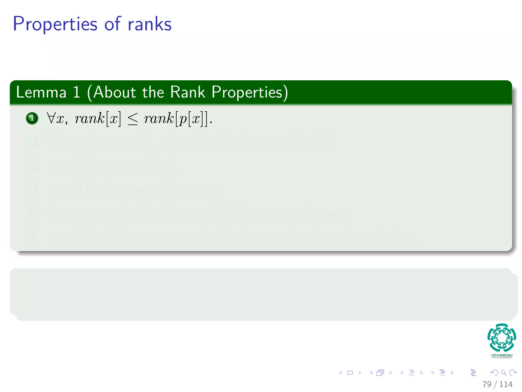 Properties of ranks
Lemma 1 (About the Rank Properties)
1 ∀x, rank[x] ≤ rank[p[x]].
2 ∀x and x = p[x], then rank[x] < rank[p[x]].
3 rank[x] is initially 0.
4 rank[x] does not decrease.
5 Once x = p[x] holds rank[x] does not change.
6 rank[p[x]] is a monotonically increasing function of time.
Proof
By induction on the number of operations...
79 / 114
 