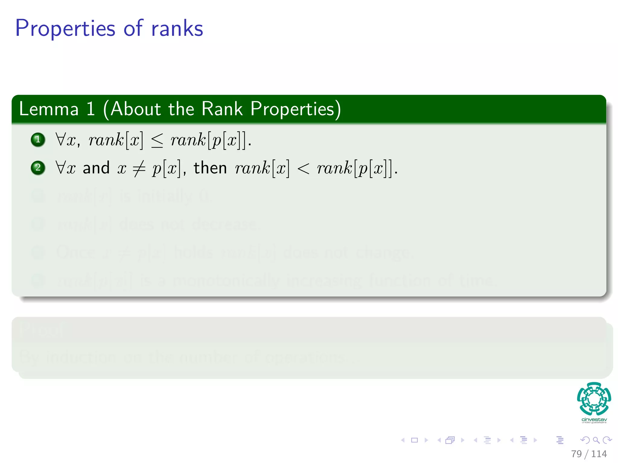 Properties of ranks
Lemma 1 (About the Rank Properties)
1 ∀x, rank[x] ≤ rank[p[x]].
2 ∀x and x = p[x], then rank[x] < rank[p[x]].
3 rank[x] is initially 0.
4 rank[x] does not decrease.
5 Once x = p[x] holds rank[x] does not change.
6 rank[p[x]] is a monotonically increasing function of time.
Proof
By induction on the number of operations...
79 / 114
 