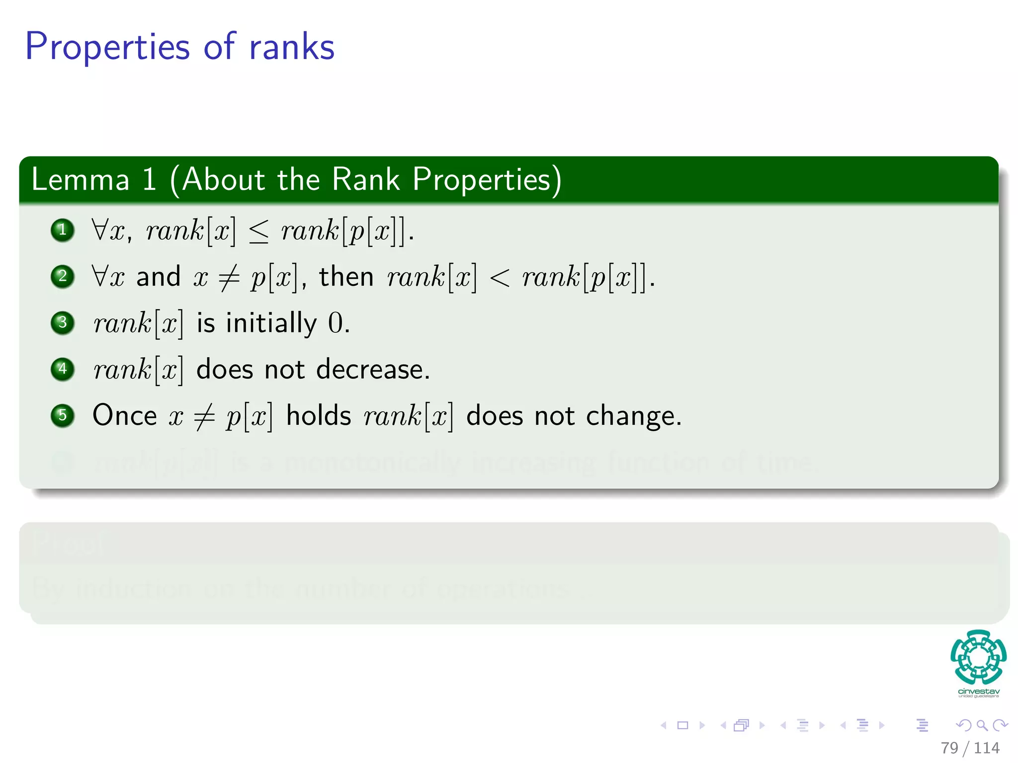 Properties of ranks
Lemma 1 (About the Rank Properties)
1 ∀x, rank[x] ≤ rank[p[x]].
2 ∀x and x = p[x], then rank[x] < rank[p[x]].
3 rank[x] is initially 0.
4 rank[x] does not decrease.
5 Once x = p[x] holds rank[x] does not change.
6 rank[p[x]] is a monotonically increasing function of time.
Proof
By induction on the number of operations...
79 / 114
 