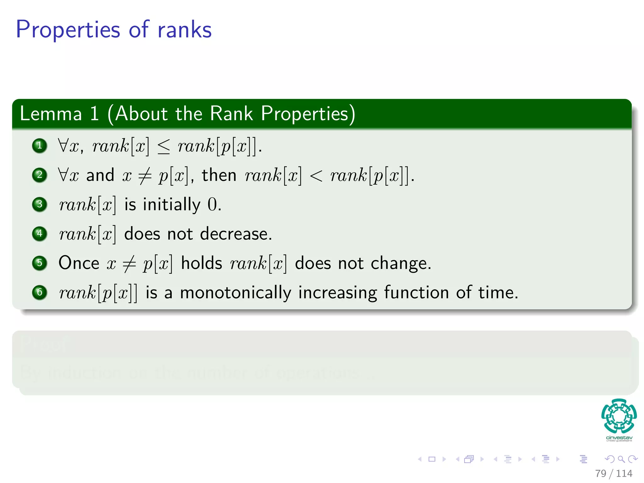 Properties of ranks
Lemma 1 (About the Rank Properties)
1 ∀x, rank[x] ≤ rank[p[x]].
2 ∀x and x = p[x], then rank[x] < rank[p[x]].
3 rank[x] is initially 0.
4 rank[x] does not decrease.
5 Once x = p[x] holds rank[x] does not change.
6 rank[p[x]] is a monotonically increasing function of time.
Proof
By induction on the number of operations...
79 / 114
 