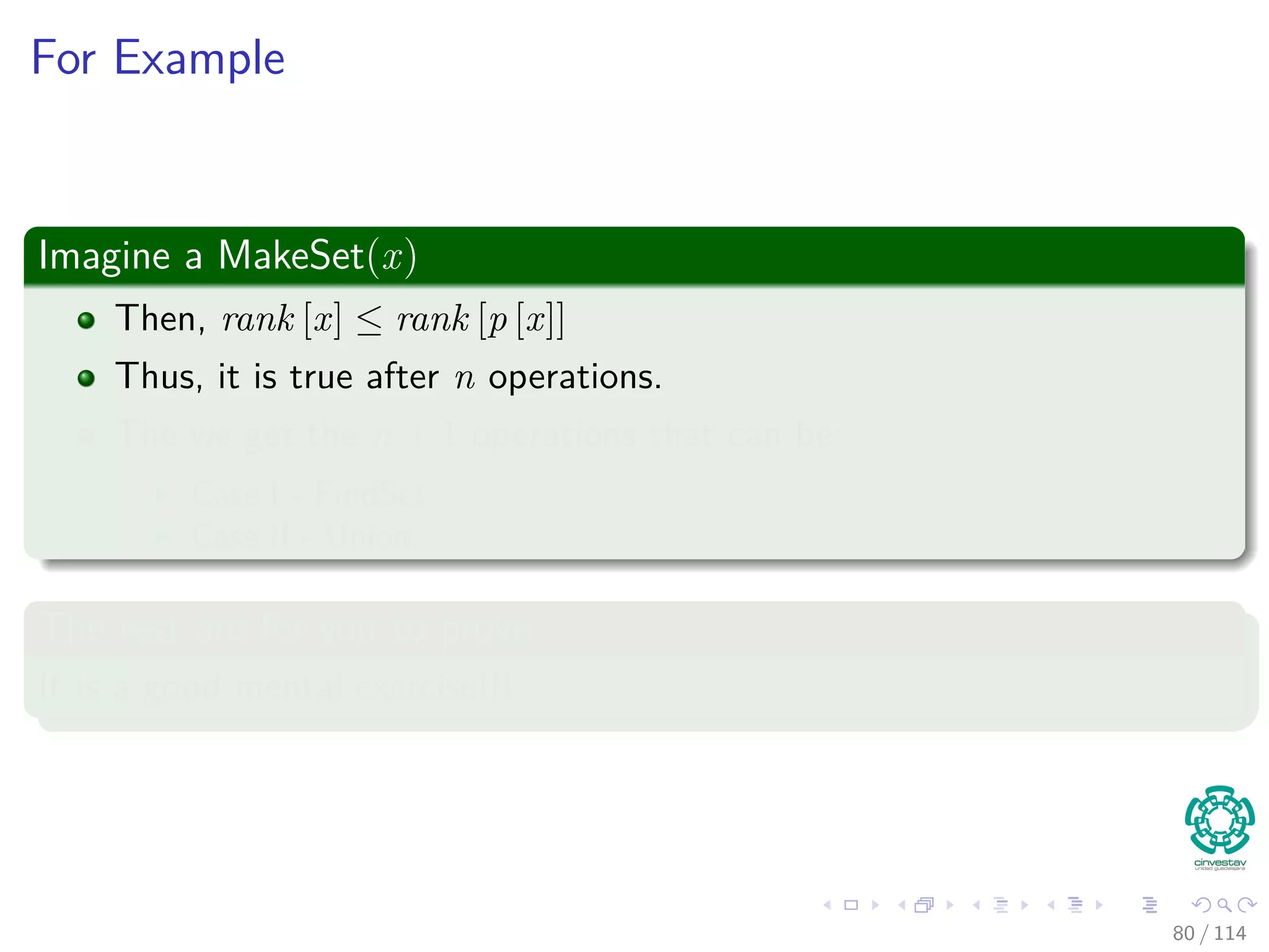 For Example
Imagine a MakeSet(x)
Then, rank [x] ≤ rank [p [x]]
Thus, it is true after n operations.
The we get the n + 1 operations that can be:
Case I - FindSet.
Case II - Union.
The rest are for you to prove
It is a good mental exercise!!!
80 / 114
 