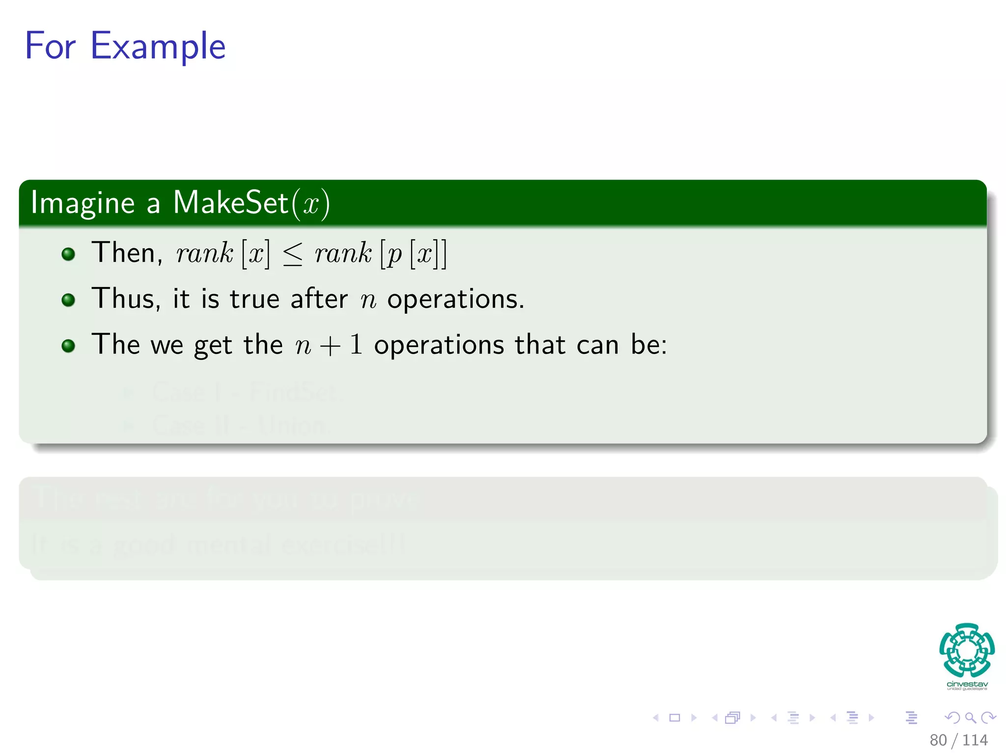 For Example
Imagine a MakeSet(x)
Then, rank [x] ≤ rank [p [x]]
Thus, it is true after n operations.
The we get the n + 1 operations that can be:
Case I - FindSet.
Case II - Union.
The rest are for you to prove
It is a good mental exercise!!!
80 / 114
 