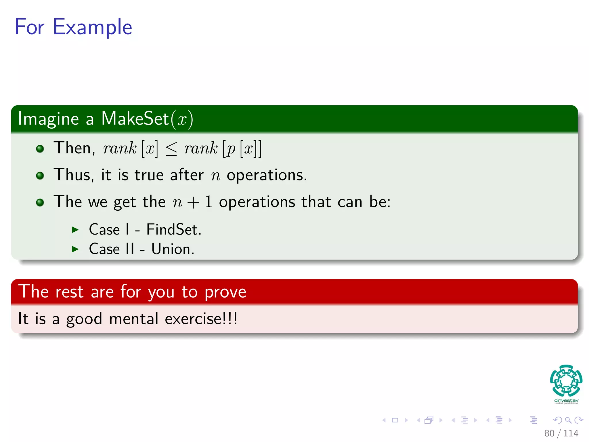 For Example
Imagine a MakeSet(x)
Then, rank [x] ≤ rank [p [x]]
Thus, it is true after n operations.
The we get the n + 1 operations that can be:
Case I - FindSet.
Case II - Union.
The rest are for you to prove
It is a good mental exercise!!!
80 / 114
 