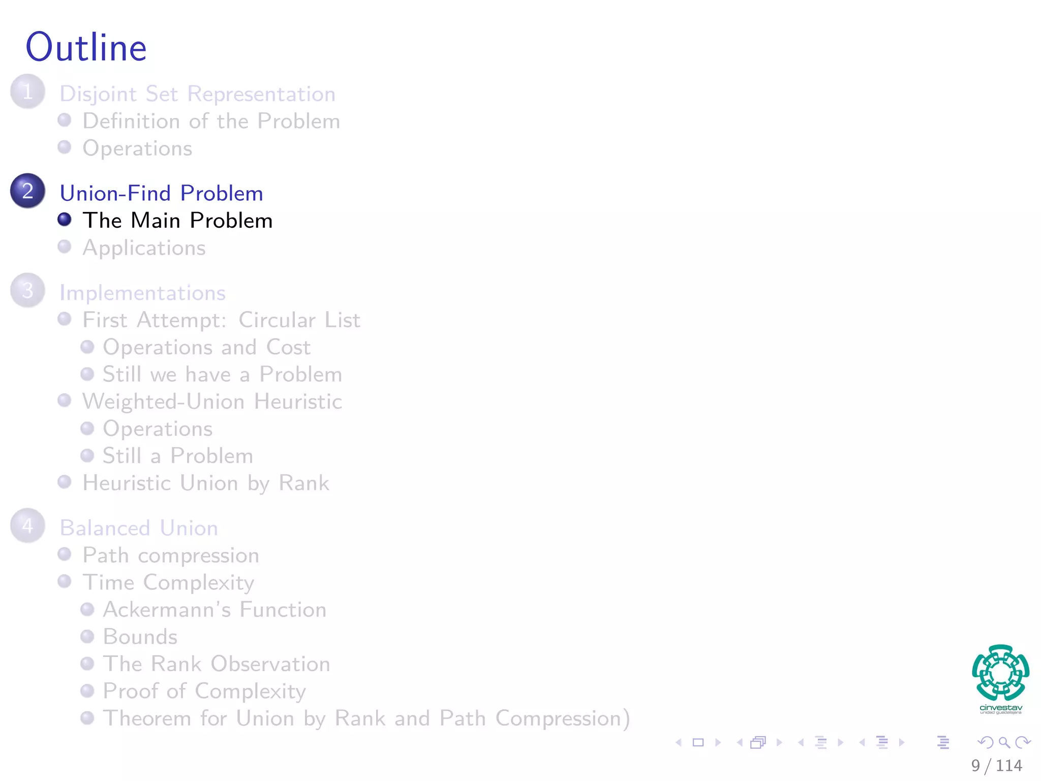 Outline
1 Disjoint Set Representation
Deﬁnition of the Problem
Operations
2 Union-Find Problem
The Main Problem
Applications
3 Implementations
First Attempt: Circular List
Operations and Cost
Still we have a Problem
Weighted-Union Heuristic
Operations
Still a Problem
Heuristic Union by Rank
4 Balanced Union
Path compression
Time Complexity
Ackermann’s Function
Bounds
The Rank Observation
Proof of Complexity
Theorem for Union by Rank and Path Compression)
9 / 114
 