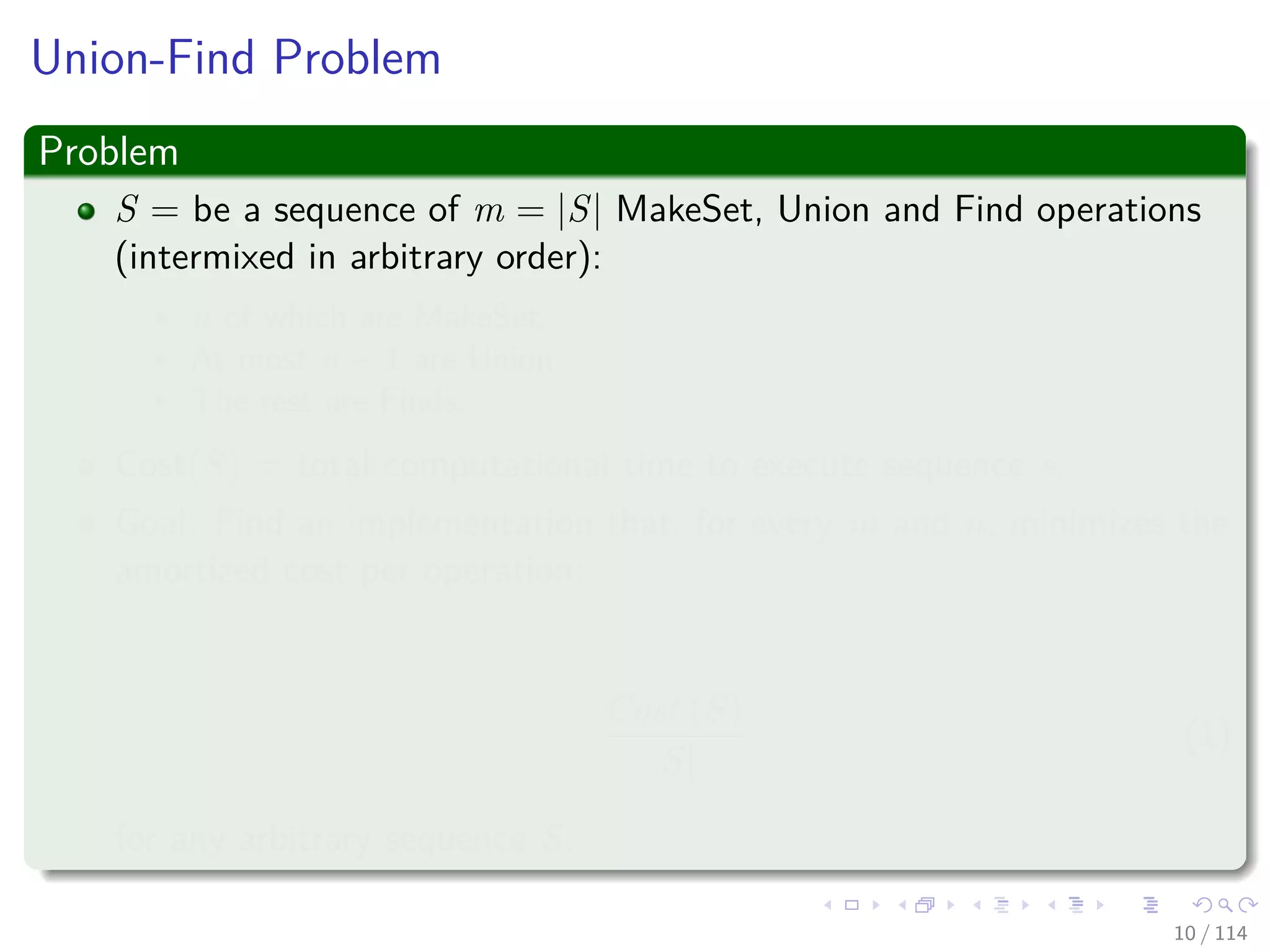 Union-Find Problem
Problem
S = be a sequence of m = |S| MakeSet, Union and Find operations
(intermixed in arbitrary order):
n of which are MakeSet.
At most n − 1 are Union.
The rest are Finds.
Cost(S) = total computational time to execute sequence s.
Goal: Find an implementation that, for every m and n, minimizes the
amortized cost per operation:
Cost (S)
|S|
(1)
for any arbitrary sequence S.
10 / 114
 