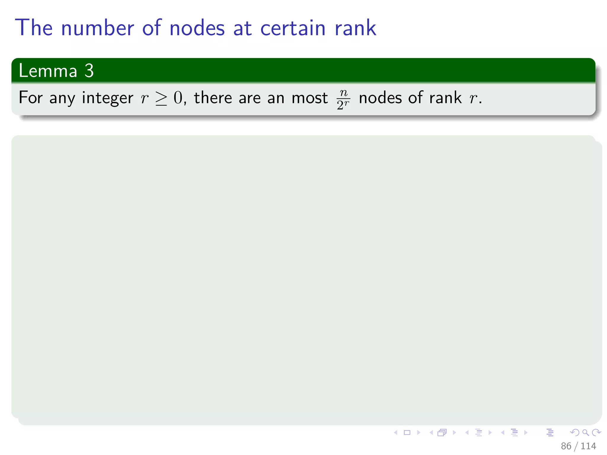 The number of nodes at certain rank
Lemma 3
For any integer r ≥ 0, there are an most n
2r nodes of rank r.
Proof
First ﬁx r.
When rank r is assigned to some node x, then imagine that you label
each node in the tree rooted at x by “x.”
By lemma 21.3, 2r or more nodes are labeled each time when
executing a union.
By lemma 21.2, each node is labeled at most once, when its root is
ﬁrst assigned rank r.
If there were more than n
2r nodes of rank r.
Then, we will have that more than 2r · n
2r = n nodes would be
labeled by a node of rank r, a contradiction.
86 / 114
 