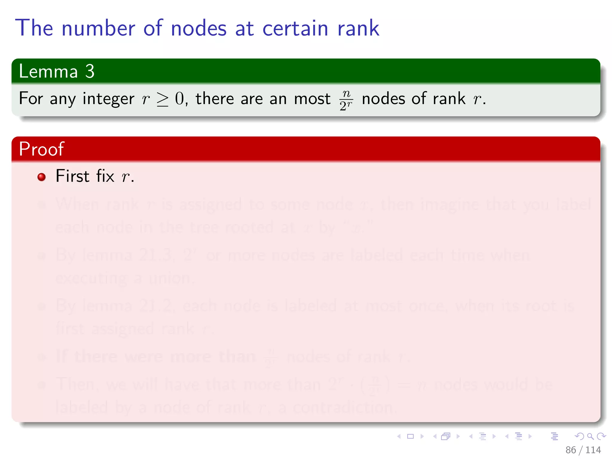The number of nodes at certain rank
Lemma 3
For any integer r ≥ 0, there are an most n
2r nodes of rank r.
Proof
First ﬁx r.
When rank r is assigned to some node x, then imagine that you label
each node in the tree rooted at x by “x.”
By lemma 21.3, 2r or more nodes are labeled each time when
executing a union.
By lemma 21.2, each node is labeled at most once, when its root is
ﬁrst assigned rank r.
If there were more than n
2r nodes of rank r.
Then, we will have that more than 2r · n
2r = n nodes would be
labeled by a node of rank r, a contradiction.
86 / 114
 