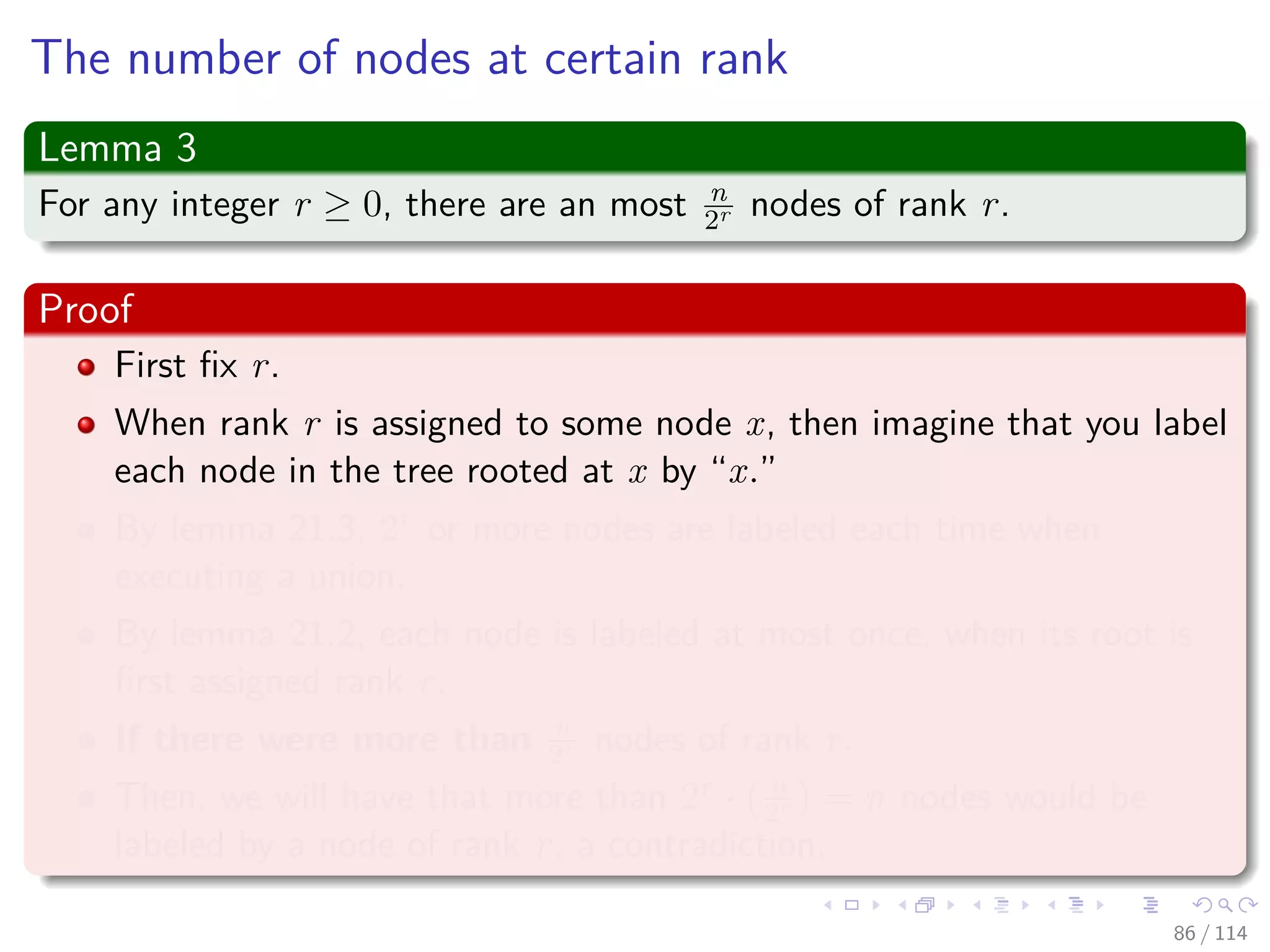 The number of nodes at certain rank
Lemma 3
For any integer r ≥ 0, there are an most n
2r nodes of rank r.
Proof
First ﬁx r.
When rank r is assigned to some node x, then imagine that you label
each node in the tree rooted at x by “x.”
By lemma 21.3, 2r or more nodes are labeled each time when
executing a union.
By lemma 21.2, each node is labeled at most once, when its root is
ﬁrst assigned rank r.
If there were more than n
2r nodes of rank r.
Then, we will have that more than 2r · n
2r = n nodes would be
labeled by a node of rank r, a contradiction.
86 / 114
 