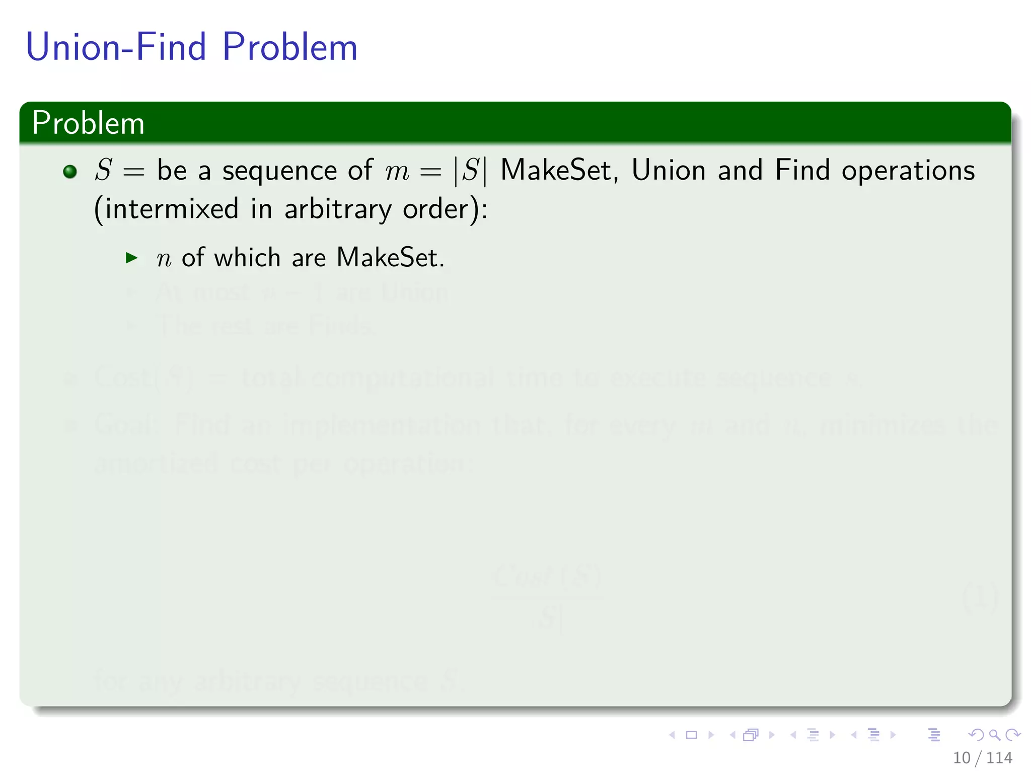 Union-Find Problem
Problem
S = be a sequence of m = |S| MakeSet, Union and Find operations
(intermixed in arbitrary order):
n of which are MakeSet.
At most n − 1 are Union.
The rest are Finds.
Cost(S) = total computational time to execute sequence s.
Goal: Find an implementation that, for every m and n, minimizes the
amortized cost per operation:
Cost (S)
|S|
(1)
for any arbitrary sequence S.
10 / 114
 