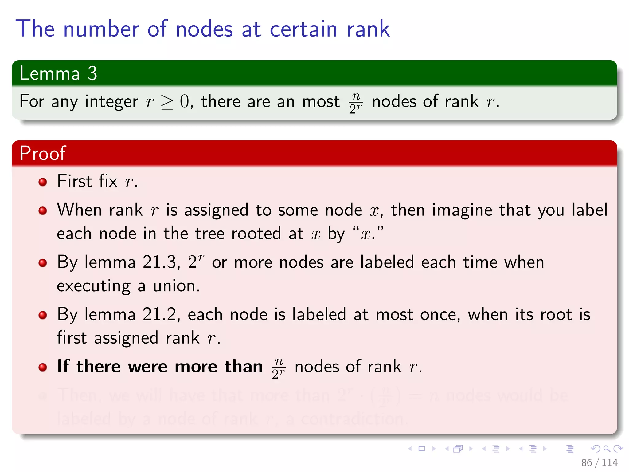 The number of nodes at certain rank
Lemma 3
For any integer r ≥ 0, there are an most n
2r nodes of rank r.
Proof
First ﬁx r.
When rank r is assigned to some node x, then imagine that you label
each node in the tree rooted at x by “x.”
By lemma 21.3, 2r or more nodes are labeled each time when
executing a union.
By lemma 21.2, each node is labeled at most once, when its root is
ﬁrst assigned rank r.
If there were more than n
2r nodes of rank r.
Then, we will have that more than 2r · n
2r = n nodes would be
labeled by a node of rank r, a contradiction.
86 / 114
 