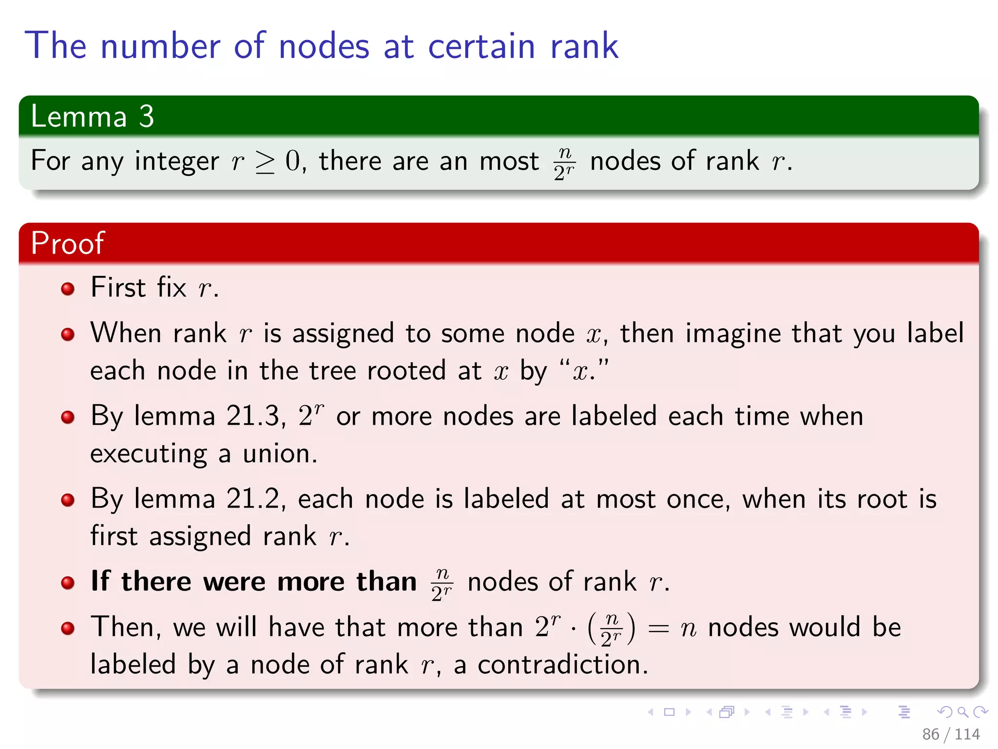 The number of nodes at certain rank
Lemma 3
For any integer r ≥ 0, there are an most n
2r nodes of rank r.
Proof
First ﬁx r.
When rank r is assigned to some node x, then imagine that you label
each node in the tree rooted at x by “x.”
By lemma 21.3, 2r or more nodes are labeled each time when
executing a union.
By lemma 21.2, each node is labeled at most once, when its root is
ﬁrst assigned rank r.
If there were more than n
2r nodes of rank r.
Then, we will have that more than 2r · n
2r = n nodes would be
labeled by a node of rank r, a contradiction.
86 / 114
 