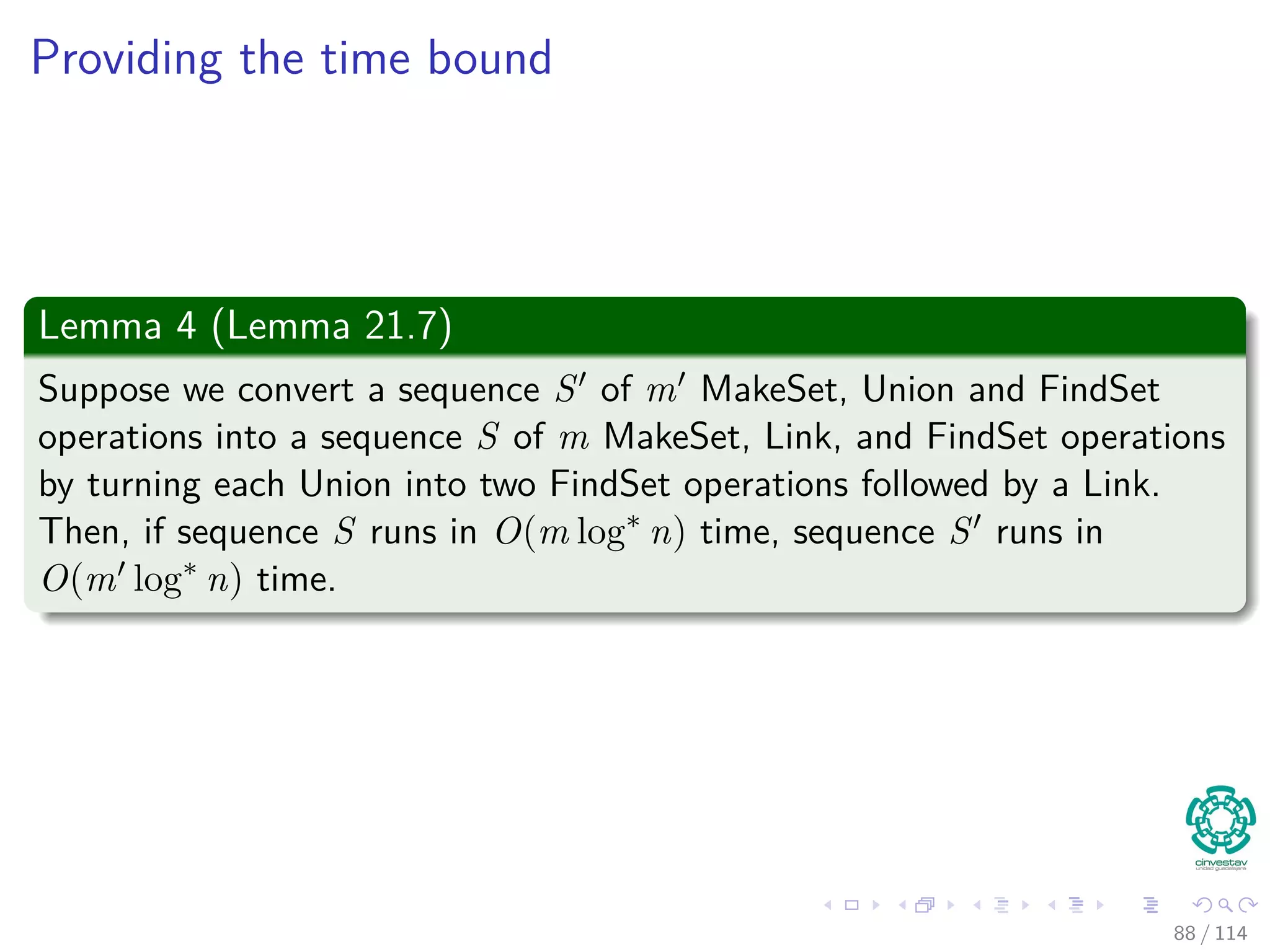 Providing the time bound
Lemma 4 (Lemma 21.7)
Suppose we convert a sequence S of m MakeSet, Union and FindSet
operations into a sequence S of m MakeSet, Link, and FindSet operations
by turning each Union into two FindSet operations followed by a Link.
Then, if sequence S runs in O(m log∗
n) time, sequence S runs in
O(m log∗
n) time.
88 / 114
 