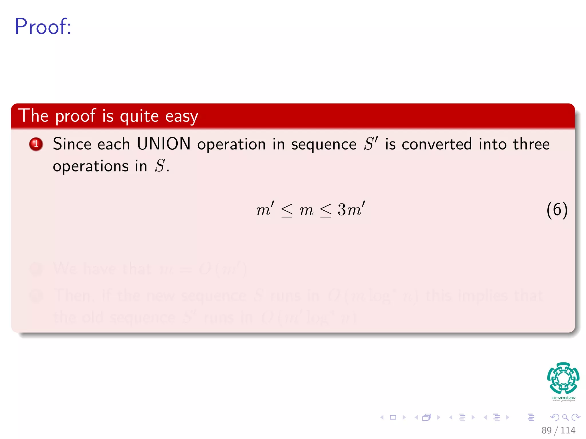 Proof:
The proof is quite easy
1 Since each UNION operation in sequence S is converted into three
operations in S.
m ≤ m ≤ 3m (6)
2 We have that m = O (m )
3 Then, if the new sequence S runs in O (m log∗
n) this implies that
the old sequence S runs in O (m log∗
n)
89 / 114
 