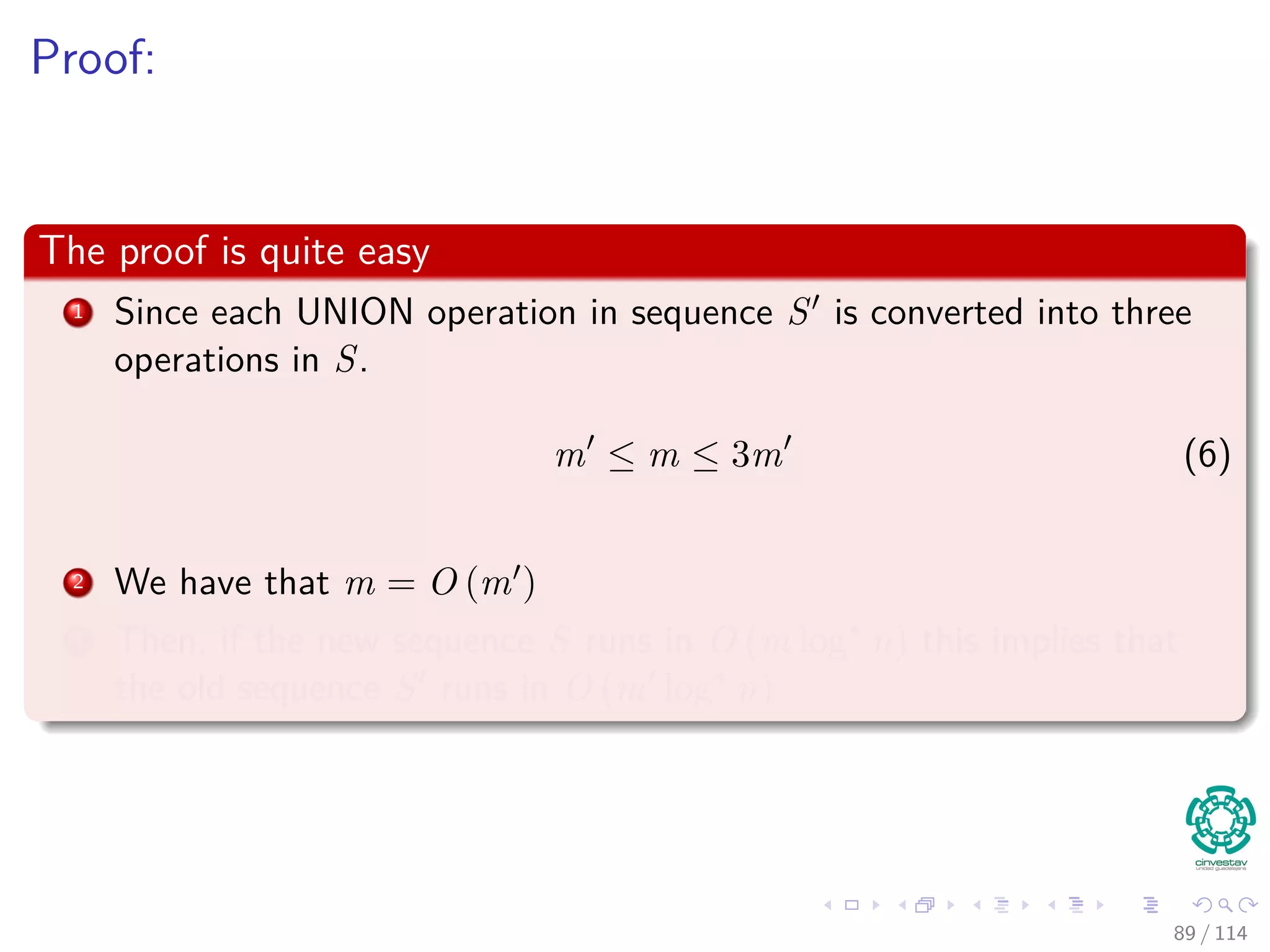 Proof:
The proof is quite easy
1 Since each UNION operation in sequence S is converted into three
operations in S.
m ≤ m ≤ 3m (6)
2 We have that m = O (m )
3 Then, if the new sequence S runs in O (m log∗
n) this implies that
the old sequence S runs in O (m log∗
n)
89 / 114
 