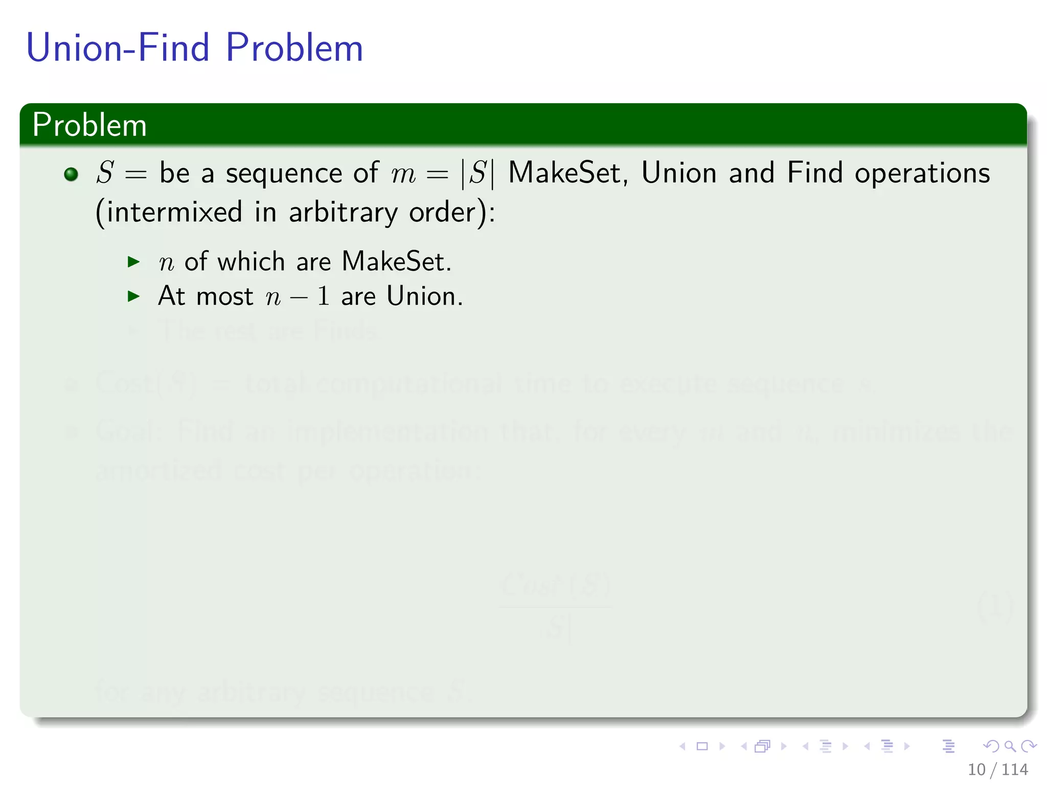 Union-Find Problem
Problem
S = be a sequence of m = |S| MakeSet, Union and Find operations
(intermixed in arbitrary order):
n of which are MakeSet.
At most n − 1 are Union.
The rest are Finds.
Cost(S) = total computational time to execute sequence s.
Goal: Find an implementation that, for every m and n, minimizes the
amortized cost per operation:
Cost (S)
|S|
(1)
for any arbitrary sequence S.
10 / 114
 