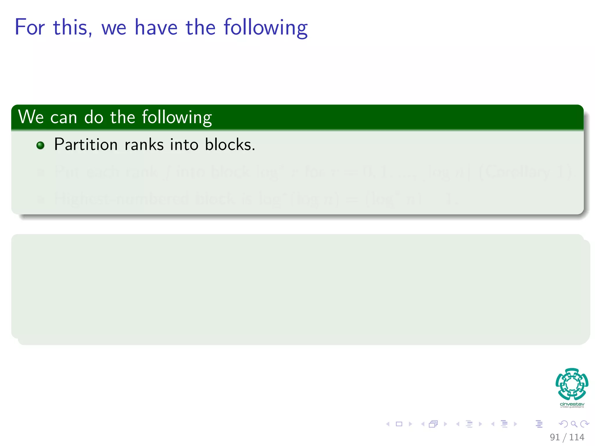 For this, we have the following
We can do the following
Partition ranks into blocks.
Put each rank j into block log∗
r for r = 0, 1, ..., log n (Corollary 1).
Highest-numbered block is log∗
(log n) = (log∗
n) − 1.
In addition, the cost of FindSet pays for the foollowing situations
1 The FindSet pays for the cost of the root and its child.
2 A bill is given to every node whose rank parent changes in the path
compression!!!
91 / 114
 
