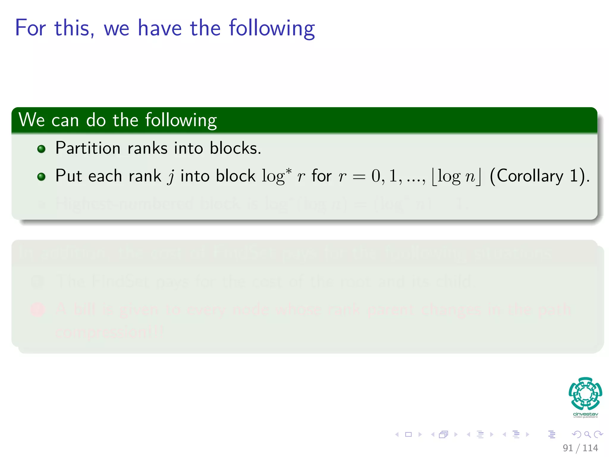 For this, we have the following
We can do the following
Partition ranks into blocks.
Put each rank j into block log∗
r for r = 0, 1, ..., log n (Corollary 1).
Highest-numbered block is log∗
(log n) = (log∗
n) − 1.
In addition, the cost of FindSet pays for the foollowing situations
1 The FindSet pays for the cost of the root and its child.
2 A bill is given to every node whose rank parent changes in the path
compression!!!
91 / 114
 