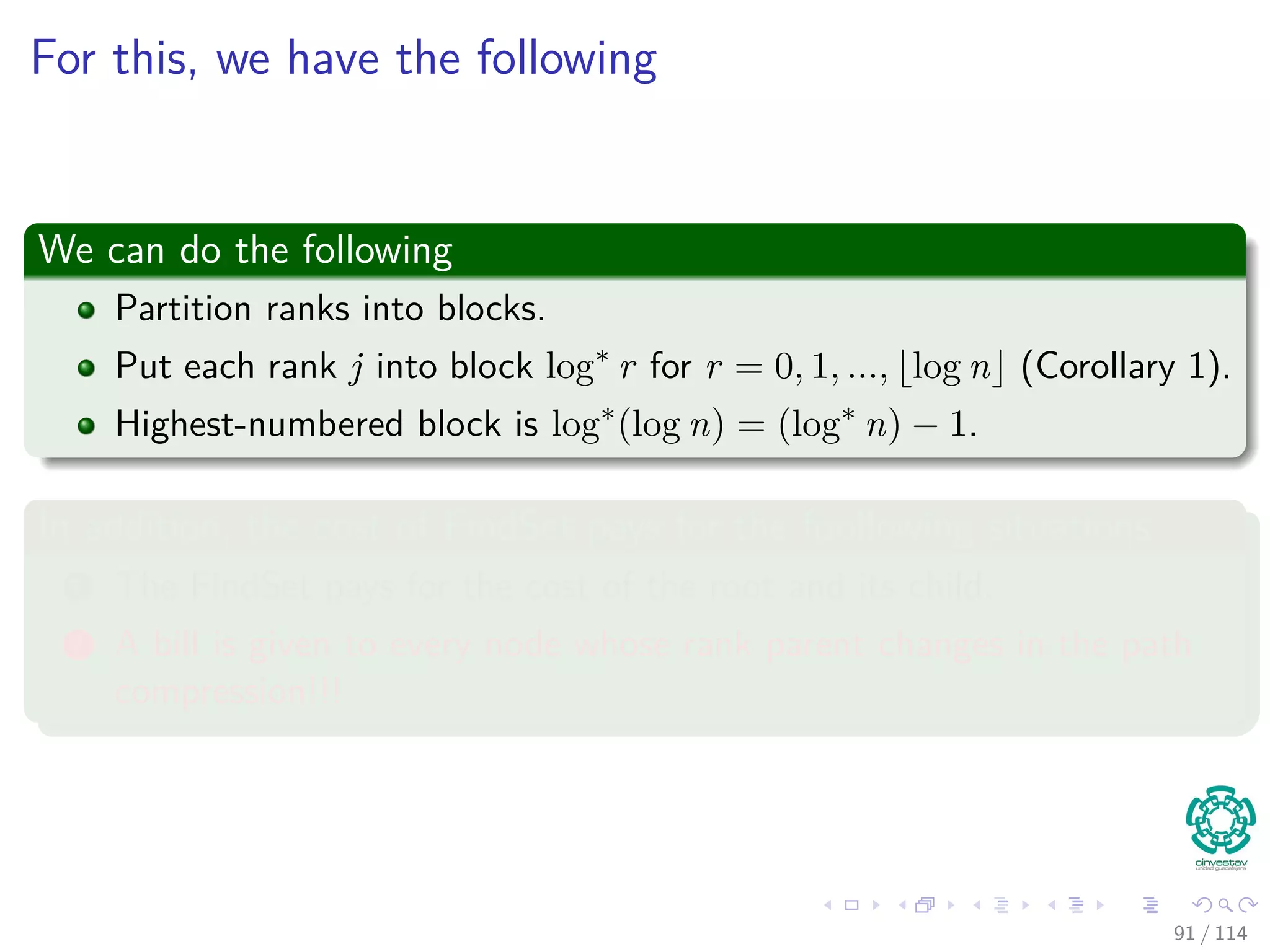 For this, we have the following
We can do the following
Partition ranks into blocks.
Put each rank j into block log∗
r for r = 0, 1, ..., log n (Corollary 1).
Highest-numbered block is log∗
(log n) = (log∗
n) − 1.
In addition, the cost of FindSet pays for the foollowing situations
1 The FindSet pays for the cost of the root and its child.
2 A bill is given to every node whose rank parent changes in the path
compression!!!
91 / 114
 