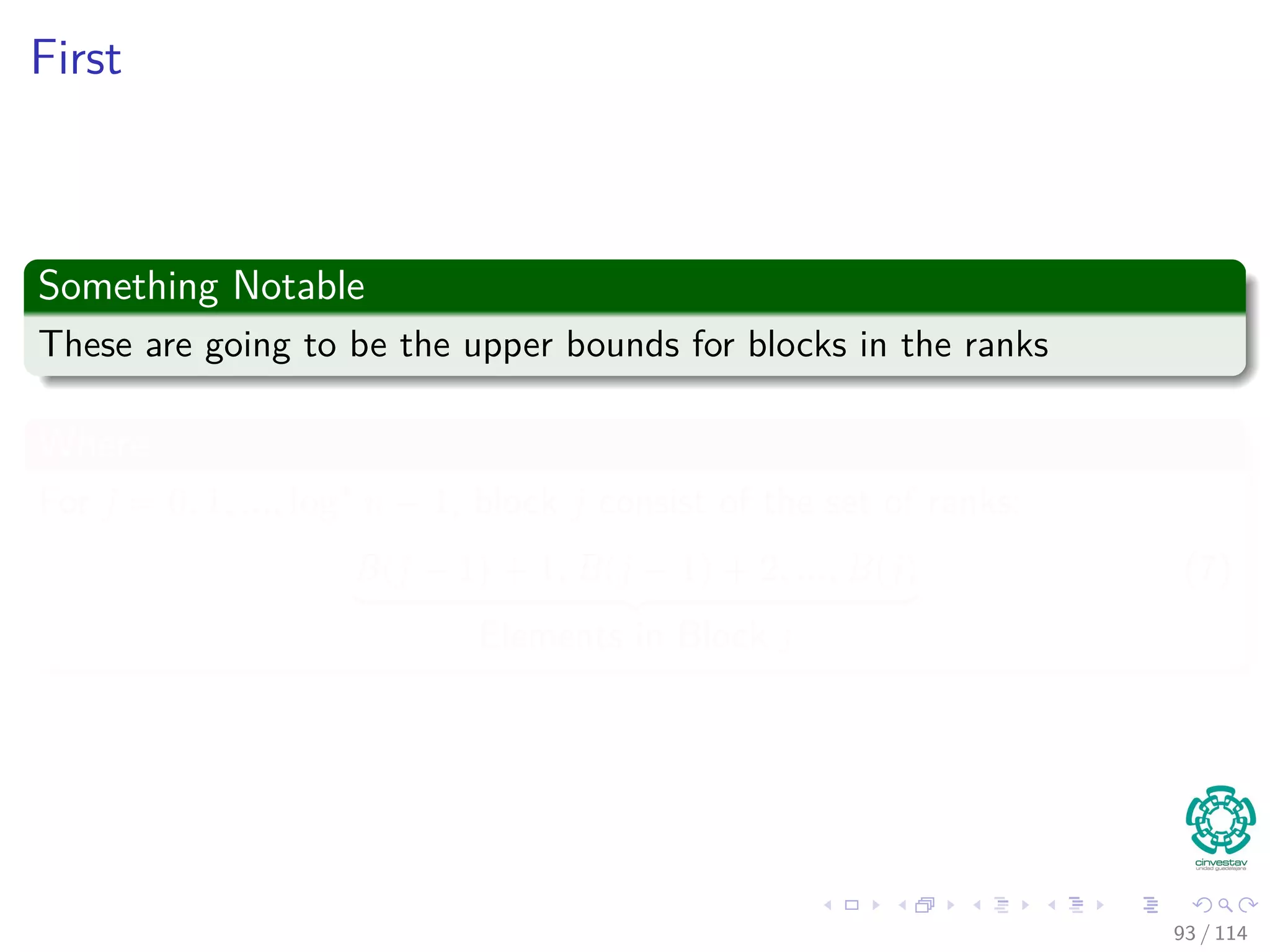 First
Something Notable
These are going to be the upper bounds for blocks in the ranks
Where
For j = 0, 1, ..., log∗
n − 1, block j consist of the set of ranks:
B(j − 1) + 1, B(j − 1) + 2, ..., B(j)
Elements in Block j
(7)
93 / 114
 