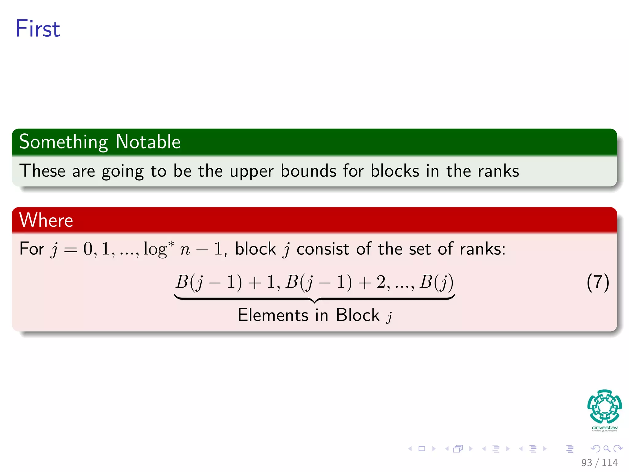 First
Something Notable
These are going to be the upper bounds for blocks in the ranks
Where
For j = 0, 1, ..., log∗
n − 1, block j consist of the set of ranks:
B(j − 1) + 1, B(j − 1) + 2, ..., B(j)
Elements in Block j
(7)
93 / 114
 