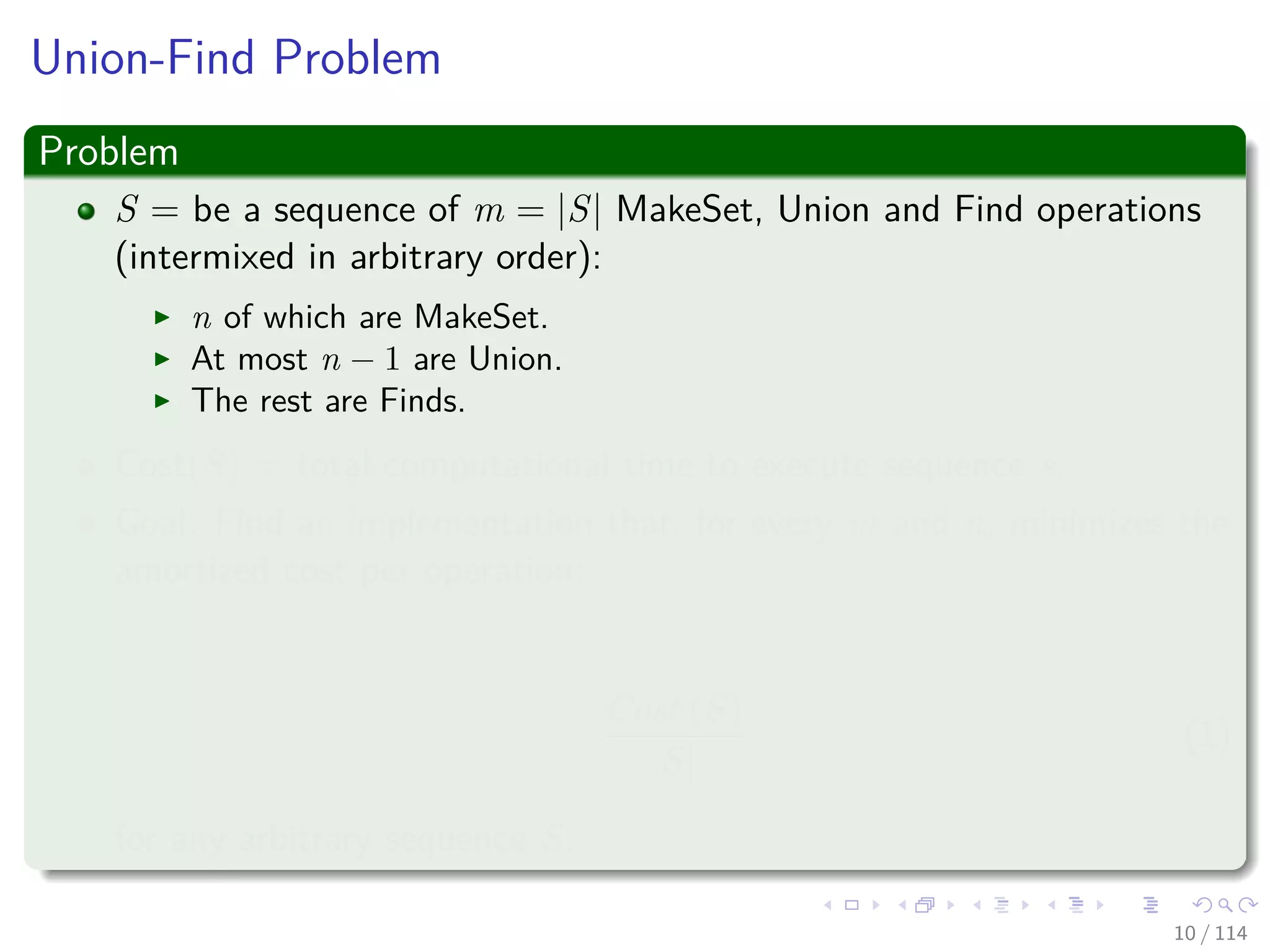 Union-Find Problem
Problem
S = be a sequence of m = |S| MakeSet, Union and Find operations
(intermixed in arbitrary order):
n of which are MakeSet.
At most n − 1 are Union.
The rest are Finds.
Cost(S) = total computational time to execute sequence s.
Goal: Find an implementation that, for every m and n, minimizes the
amortized cost per operation:
Cost (S)
|S|
(1)
for any arbitrary sequence S.
10 / 114
 