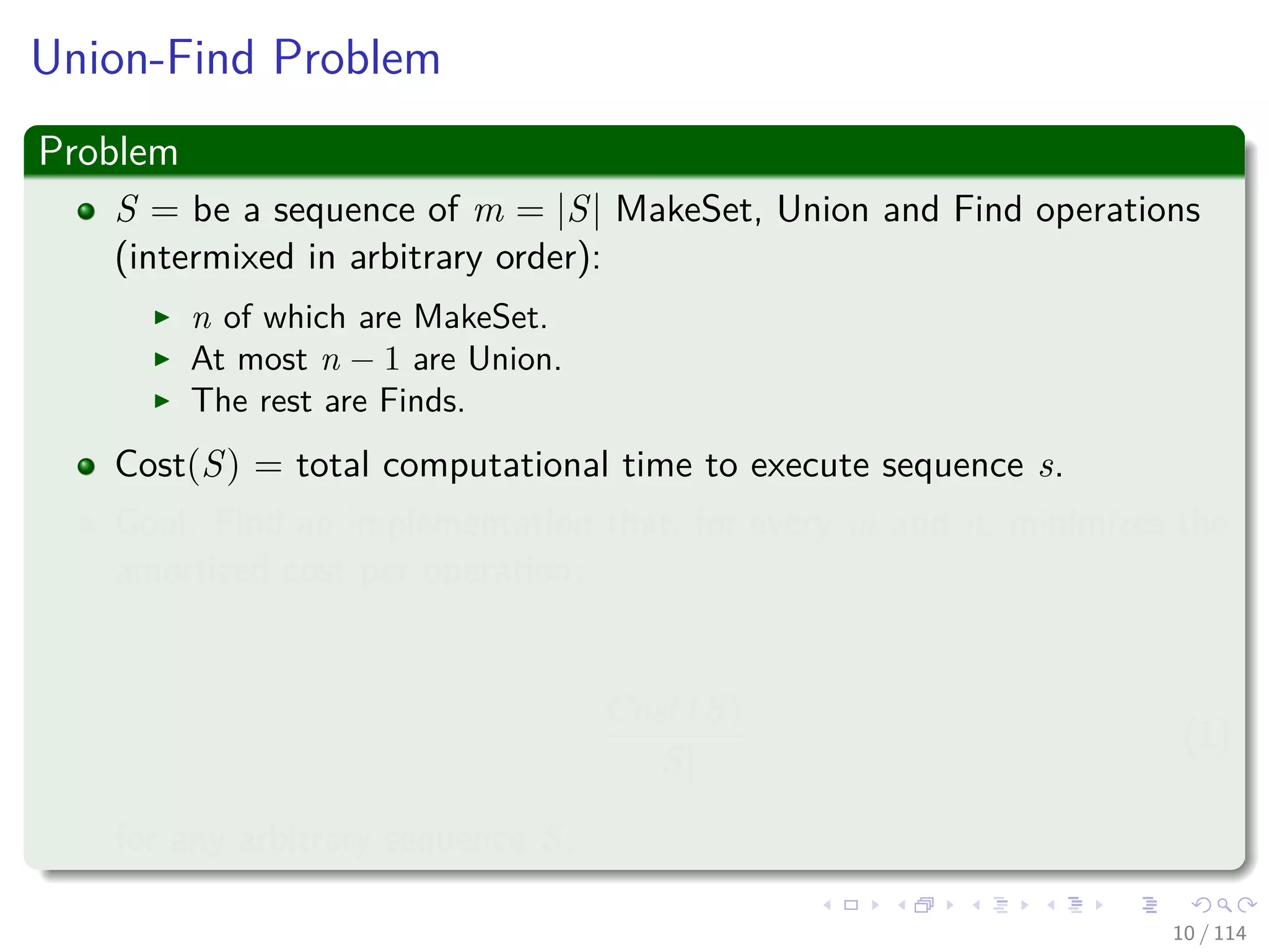 Union-Find Problem
Problem
S = be a sequence of m = |S| MakeSet, Union and Find operations
(intermixed in arbitrary order):
n of which are MakeSet.
At most n − 1 are Union.
The rest are Finds.
Cost(S) = total computational time to execute sequence s.
Goal: Find an implementation that, for every m and n, minimizes the
amortized cost per operation:
Cost (S)
|S|
(1)
for any arbitrary sequence S.
10 / 114
 