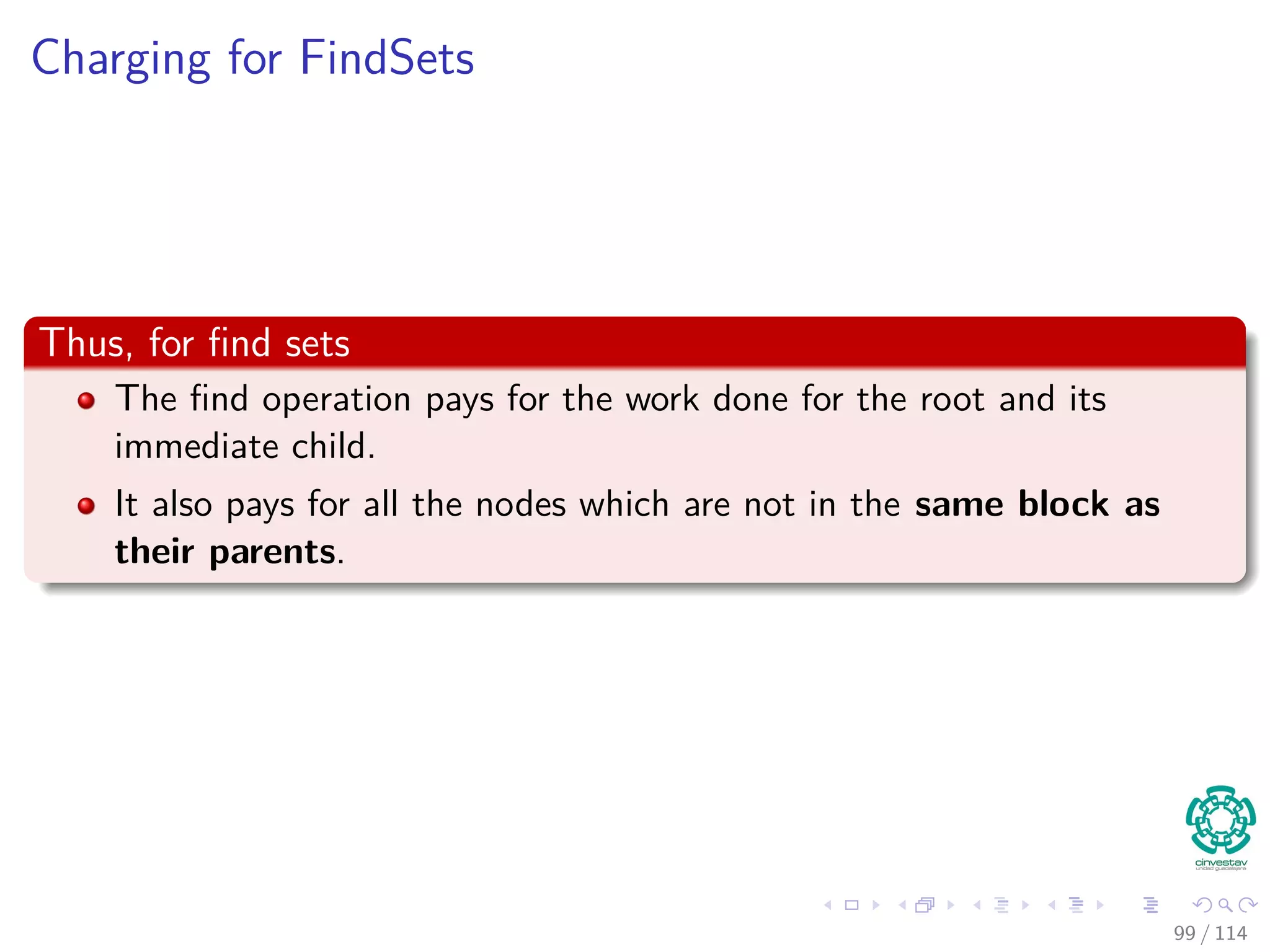 Charging for FindSets
Thus, for ﬁnd sets
The ﬁnd operation pays for the work done for the root and its
immediate child.
It also pays for all the nodes which are not in the same block as
their parents.
99 / 114
 