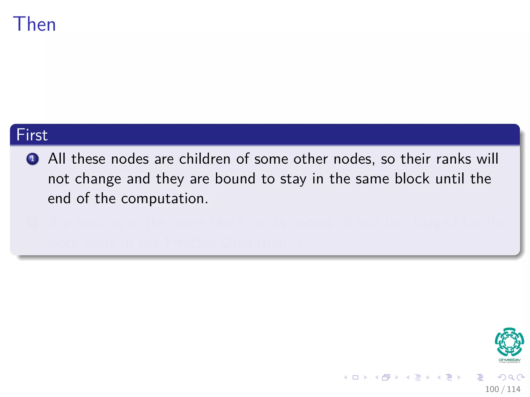Then
First
1 All these nodes are children of some other nodes, so their ranks will
not change and they are bound to stay in the same block until the
end of the computation.
2 If a node is in the same block as its parent, it will be charged for the
work done in the FindSet Operation!!!
100 / 114
 