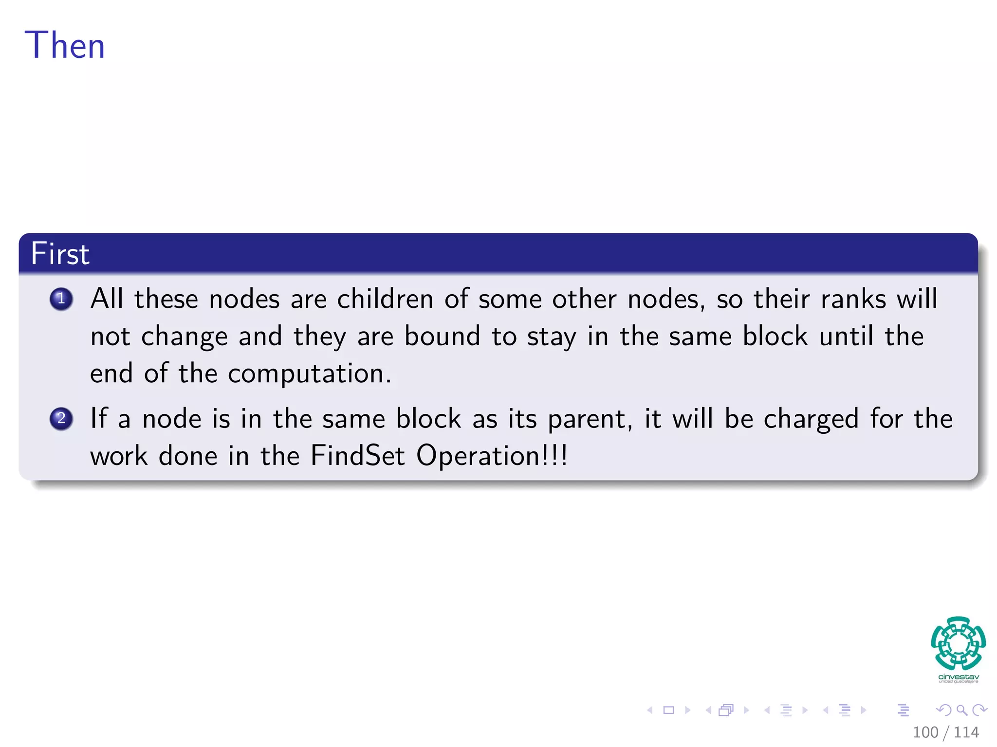 Then
First
1 All these nodes are children of some other nodes, so their ranks will
not change and they are bound to stay in the same block until the
end of the computation.
2 If a node is in the same block as its parent, it will be charged for the
work done in the FindSet Operation!!!
100 / 114
 