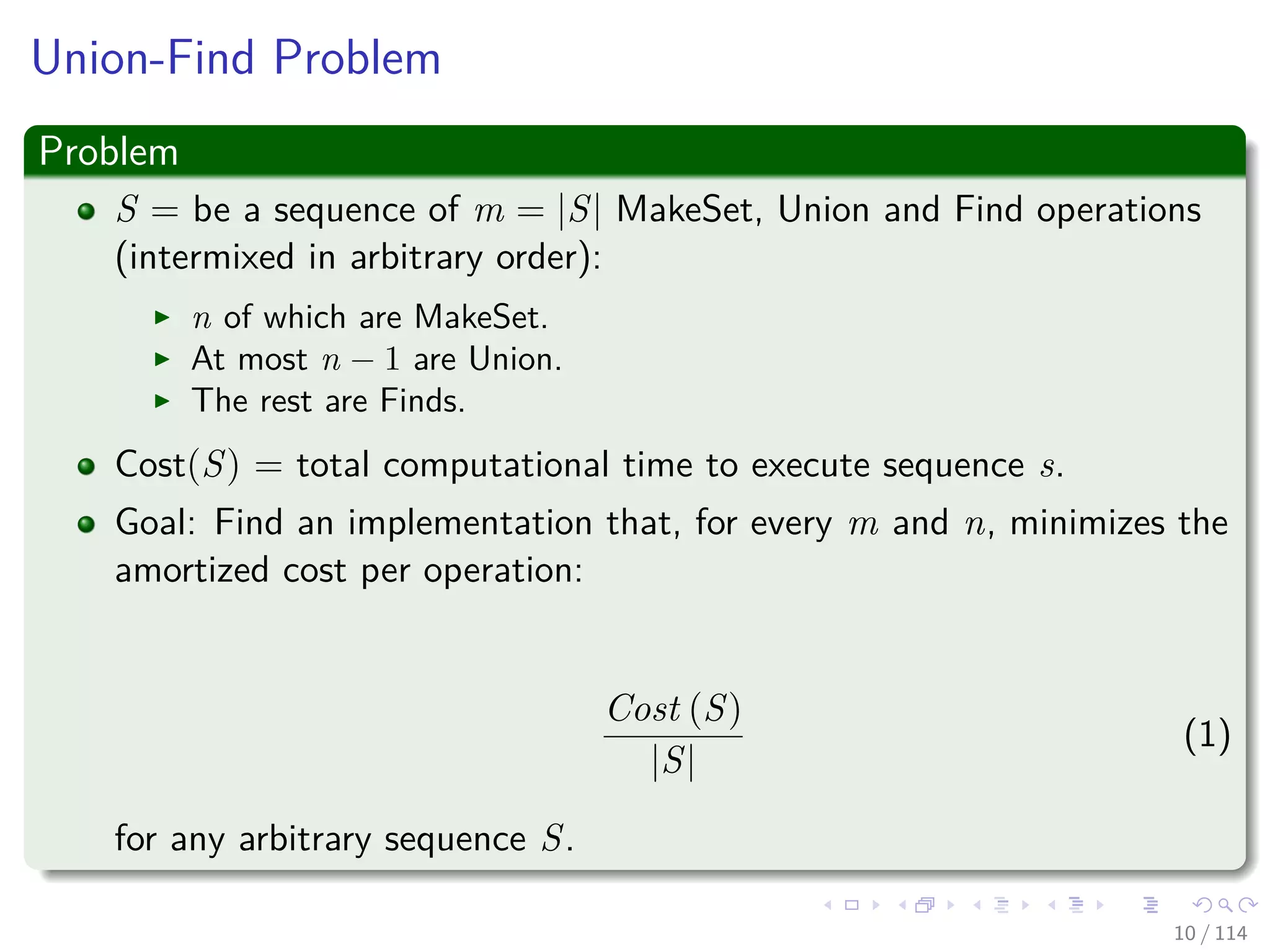 Union-Find Problem
Problem
S = be a sequence of m = |S| MakeSet, Union and Find operations
(intermixed in arbitrary order):
n of which are MakeSet.
At most n − 1 are Union.
The rest are Finds.
Cost(S) = total computational time to execute sequence s.
Goal: Find an implementation that, for every m and n, minimizes the
amortized cost per operation:
Cost (S)
|S|
(1)
for any arbitrary sequence S.
10 / 114
 