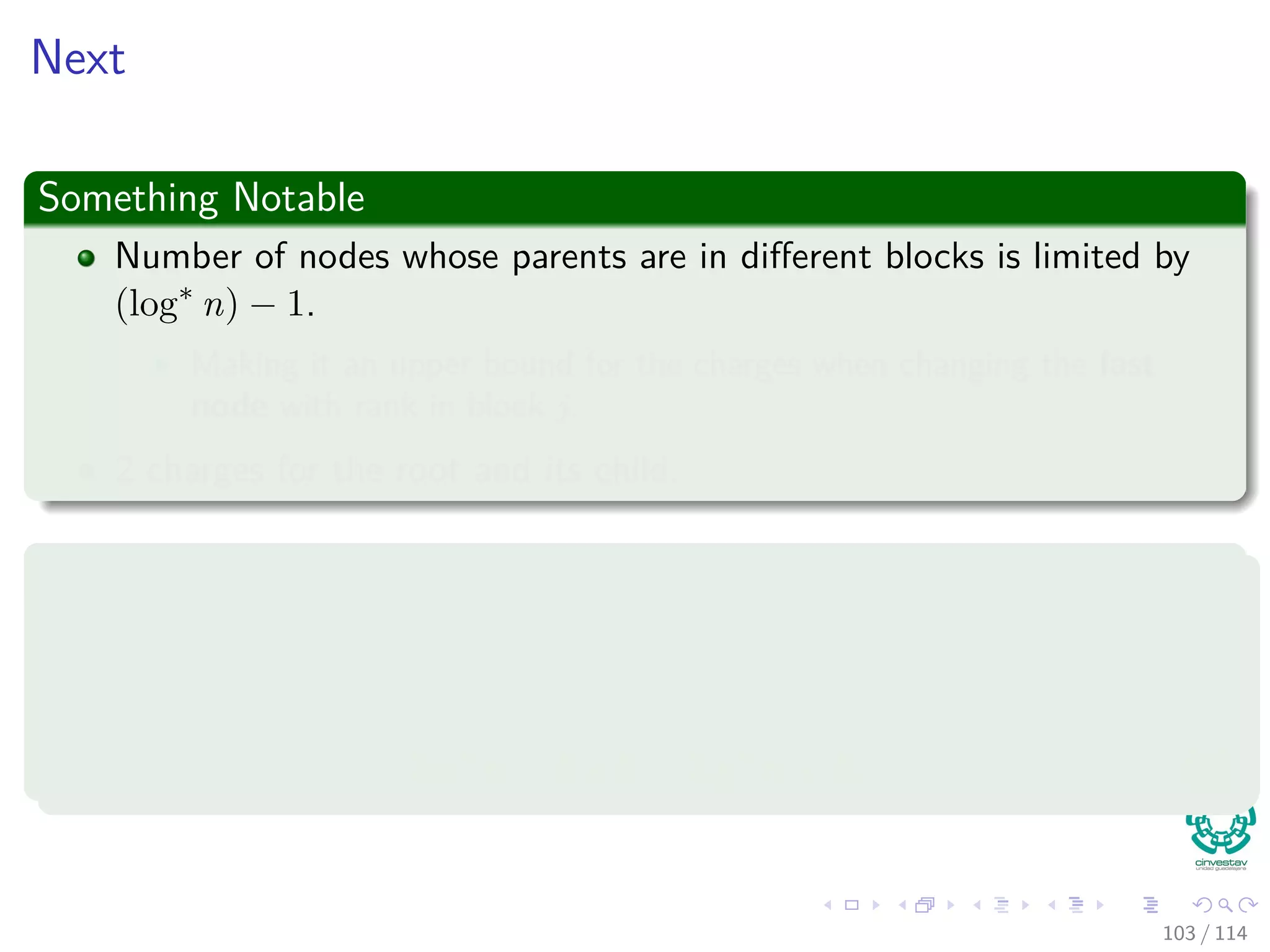 Next
Something Notable
Number of nodes whose parents are in diﬀerent blocks is limited by
(log∗
n) − 1.
Making it an upper bound for the charges when changing the last
node with rank in block j.
2 charges for the root and its child.
Thus
The cost of the Block Charges for the FindSet operation is upper bounded
by:
log∗
n − 1 + 2 = log∗
n + 1. (8)
103 / 114
 